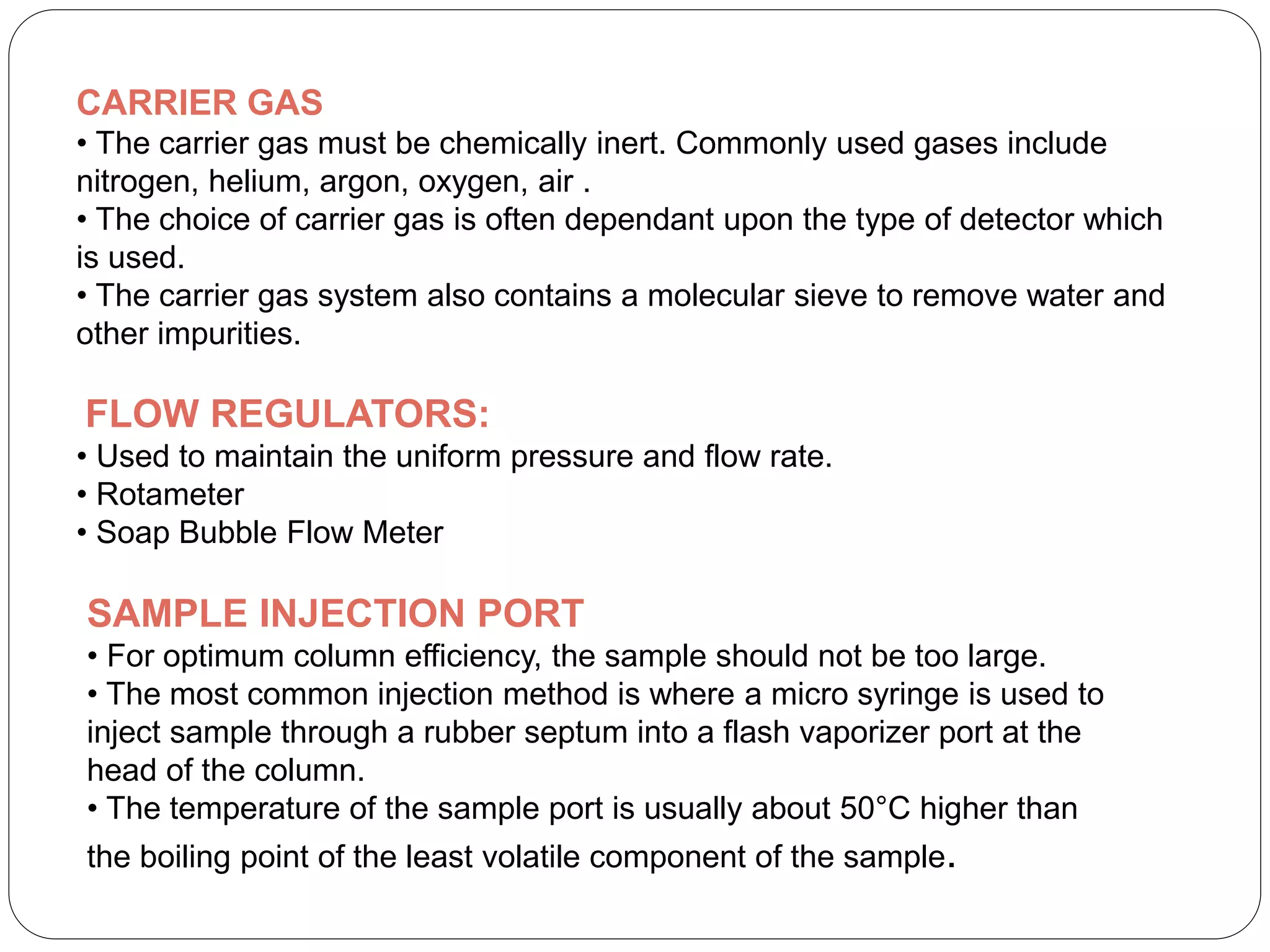 CARRIER GAS
• The carrier gas must be chemically inert. Commonly used gases include
nitrogen, helium, argon, oxygen, air .
• The choice of carrier gas is often dependant upon the type of detector which
is used.
• The carrier gas system also contains a molecular sieve to remove water and
other impurities.
FLOW REGULATORS:
• Used to maintain the uniform pressure and flow rate.
• Rotameter
• Soap Bubble Flow Meter
SAMPLE INJECTION PORT
• For optimum column efficiency, the sample should not be too large.
• The most common injection method is where a micro syringe is used to
inject sample through a rubber septum into a flash vaporizer port at the
head of the column.
• The temperature of the sample port is usually about 50°C higher than
the boiling point of the least volatile component of the sample.
 