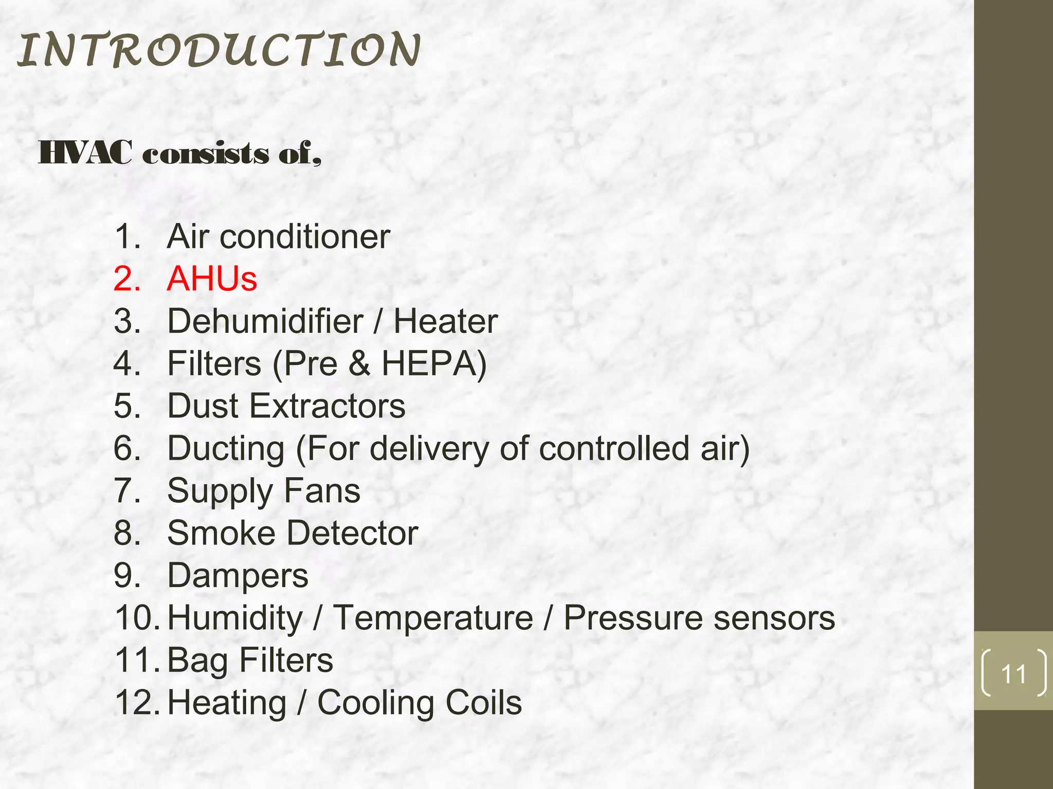 INTRODUCTION

HVAC consists of,

    1. Air conditioner
    2. AHUs
    3. Dehumidifier / Heater
    4. Filters (Pre & HEPA)
    5. Dust Extractors
    6. Ducting (For delivery of controlled air)
    7. Supply Fans
    8. Smoke Detector
    9. Dampers
    10. Humidity / Temperature / Pressure sensors
    11. Bag Filters                                 11
    12. Heating / Cooling Coils
 