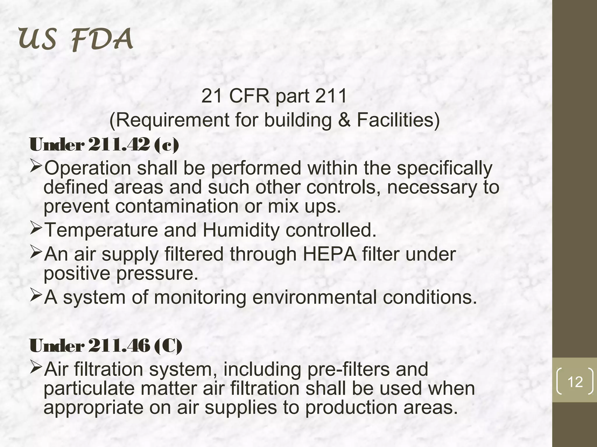 US FDA

                     21 CFR part 211
         (Requirement for building & Facilities)
Under 211.42 (c)
Operation shall be performed within the specifically
 defined areas and such other controls, necessary to
 prevent contamination or mix ups.
Temperature and Humidity controlled.
An air supply filtered through HEPA filter under
 positive pressure.
A system of monitoring environmental conditions.

Under 211.46 (C)
Air filtration system, including pre-filters and
 particulate matter air filtration shall be used when   12
 appropriate on air supplies to production areas.
 