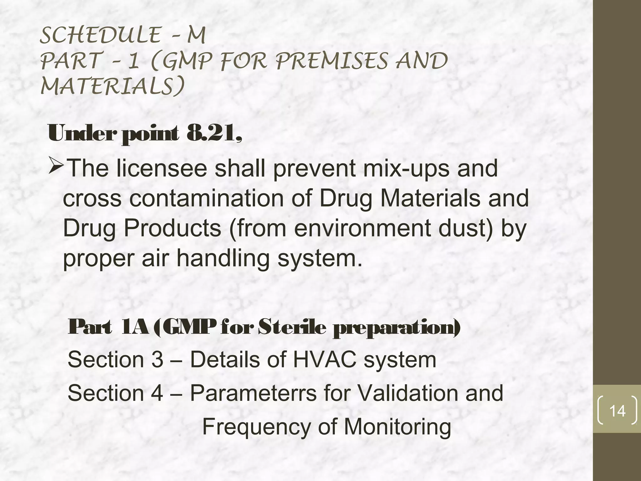 SCHEDULE – M
PART – 1 (GMP FOR PREMISES AND
MATERIALS)

Under point 8.21,
The licensee shall prevent mix-ups and
 cross contamination of Drug Materials and
 Drug Products (from environment dust) by
 proper air handling system.

  Part 1A (GMP for Sterile preparation)
  Section 3 – Details of HVAC system
  Section 4 – Parameterrs for Validation and
                                               14
               Frequency of Monitoring
 