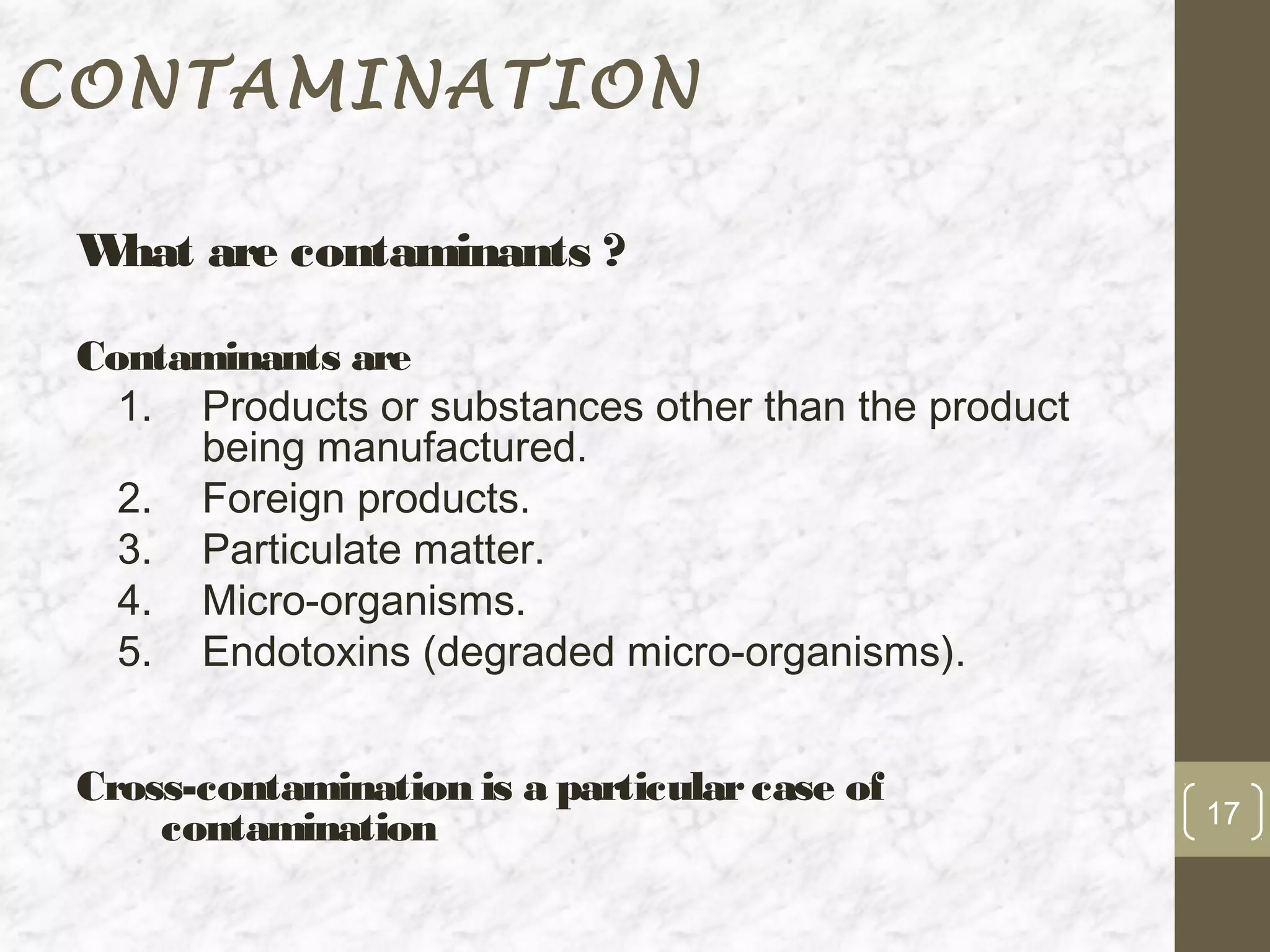 CONTAMINATION

 W are contaminants ?
  hat

 Contaminants are
   1. Products or substances other than the product
      being manufactured.
   2. Foreign products.
   3. Particulate matter.
   4. Micro-organisms.
   5. Endotoxins (degraded micro-organisms).


 Cross-contamination is a particular case of
                                                      17
     contamination
 