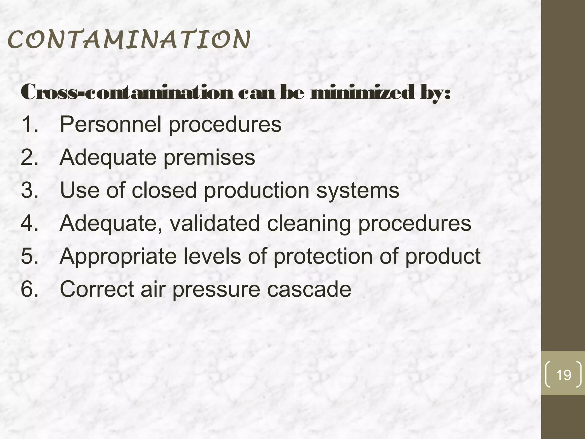 CONTAMINATION

Cross-contamination can be minimized by:
1. Personnel procedures
2. Adequate premises
3. Use of closed production systems
4. Adequate, validated cleaning procedures
5. Appropriate levels of protection of product
6. Correct air pressure cascade


                                                 19
 