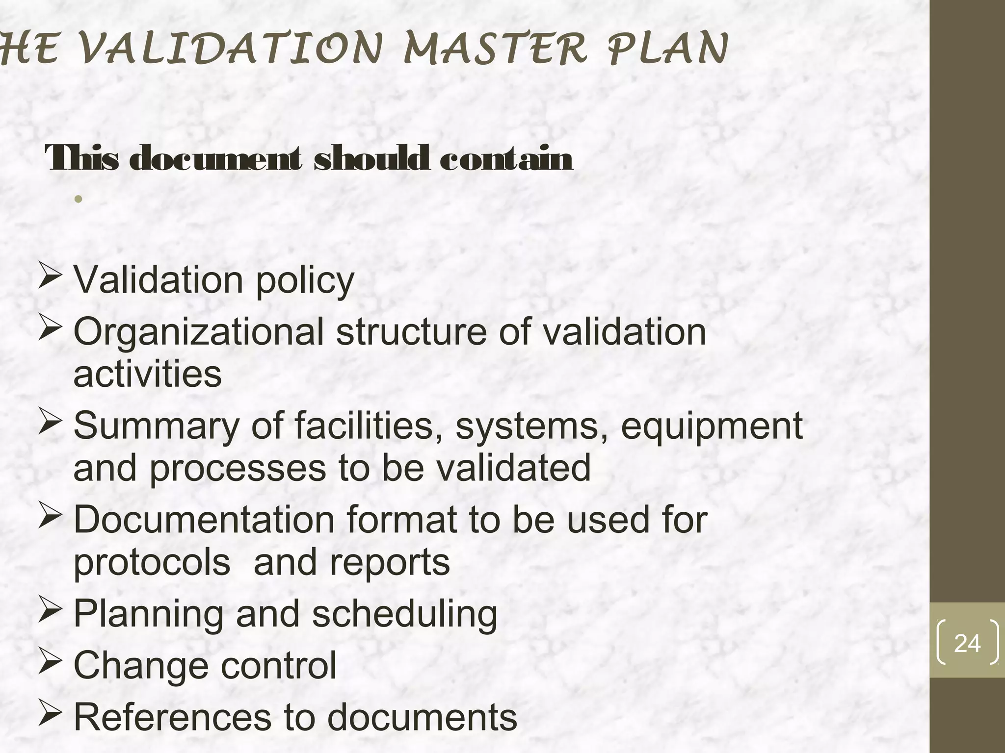 HE VALIDATION MASTER PLAN

 This document should contain
   •

  Validation policy
  Organizational structure of validation
   activities
  Summary of facilities, systems, equipment
   and processes to be validated
  Documentation format to be used for
   protocols and reports
  Planning and scheduling
                                               24
  Change control
  References to documents
 