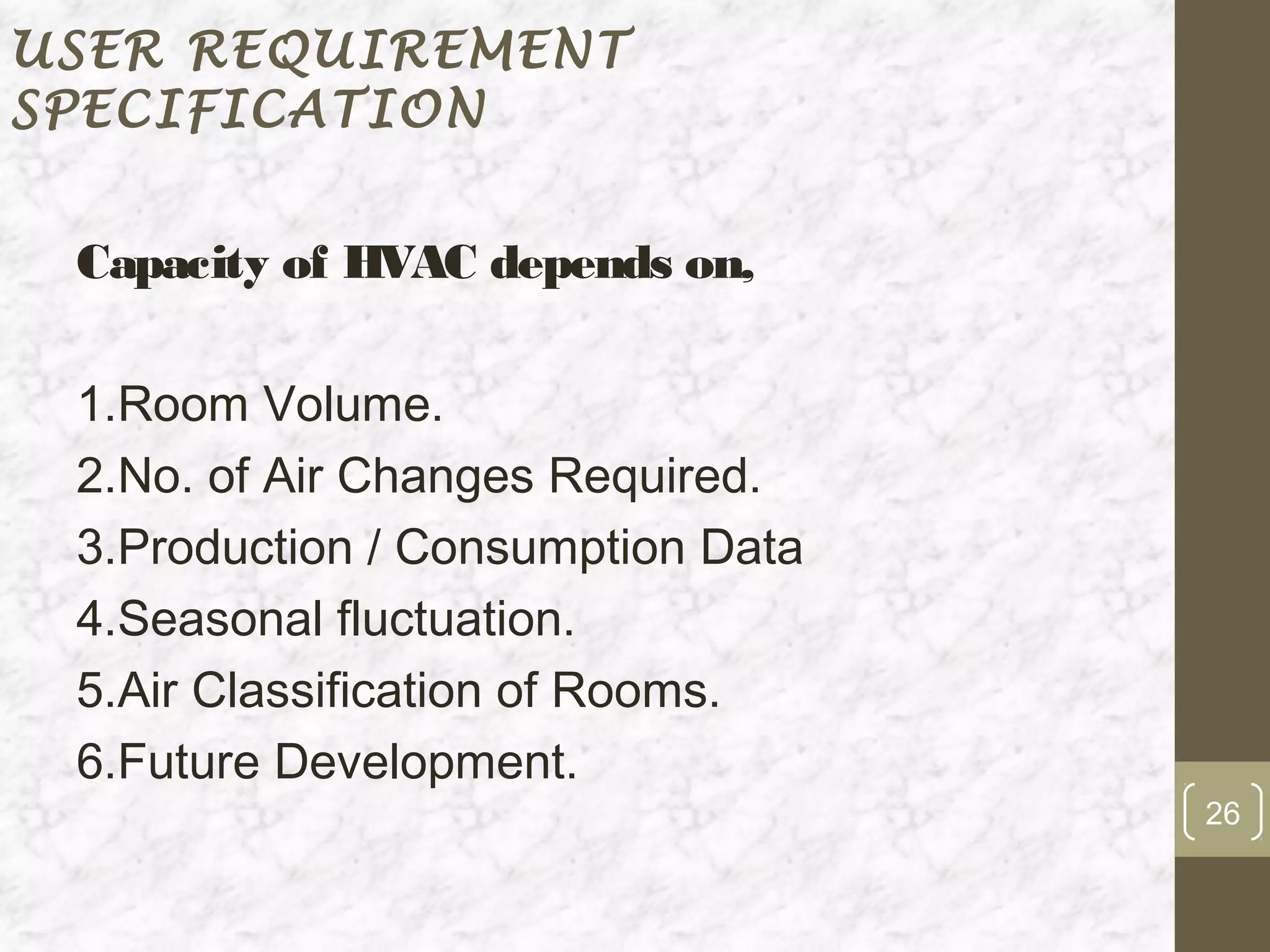 USER REQUIREMENT
SPECIFICATION


 Capacity of HVAC depends on,

 1.Room Volume.
 2.No. of Air Changes Required.
 3.Production / Consumption Data
 4.Seasonal fluctuation.
 5.Air Classification of Rooms.
 6.Future Development.
                                   26
 