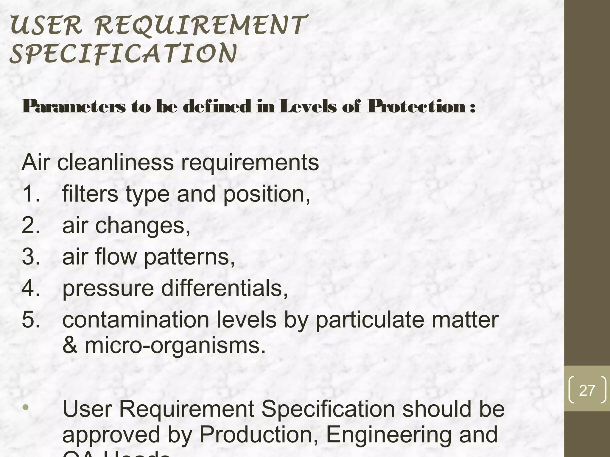 USER REQUIREMENT
SPECIFICATION

Parameters to be defined in Levels of Protection :

Air cleanliness requirements
1. filters type and position,
2. air changes,
3. air flow patterns,
4. pressure differentials,
5. contamination levels by particulate matter
    & micro-organisms.
                                                     27
•   User Requirement Specification should be
    approved by Production, Engineering and
 