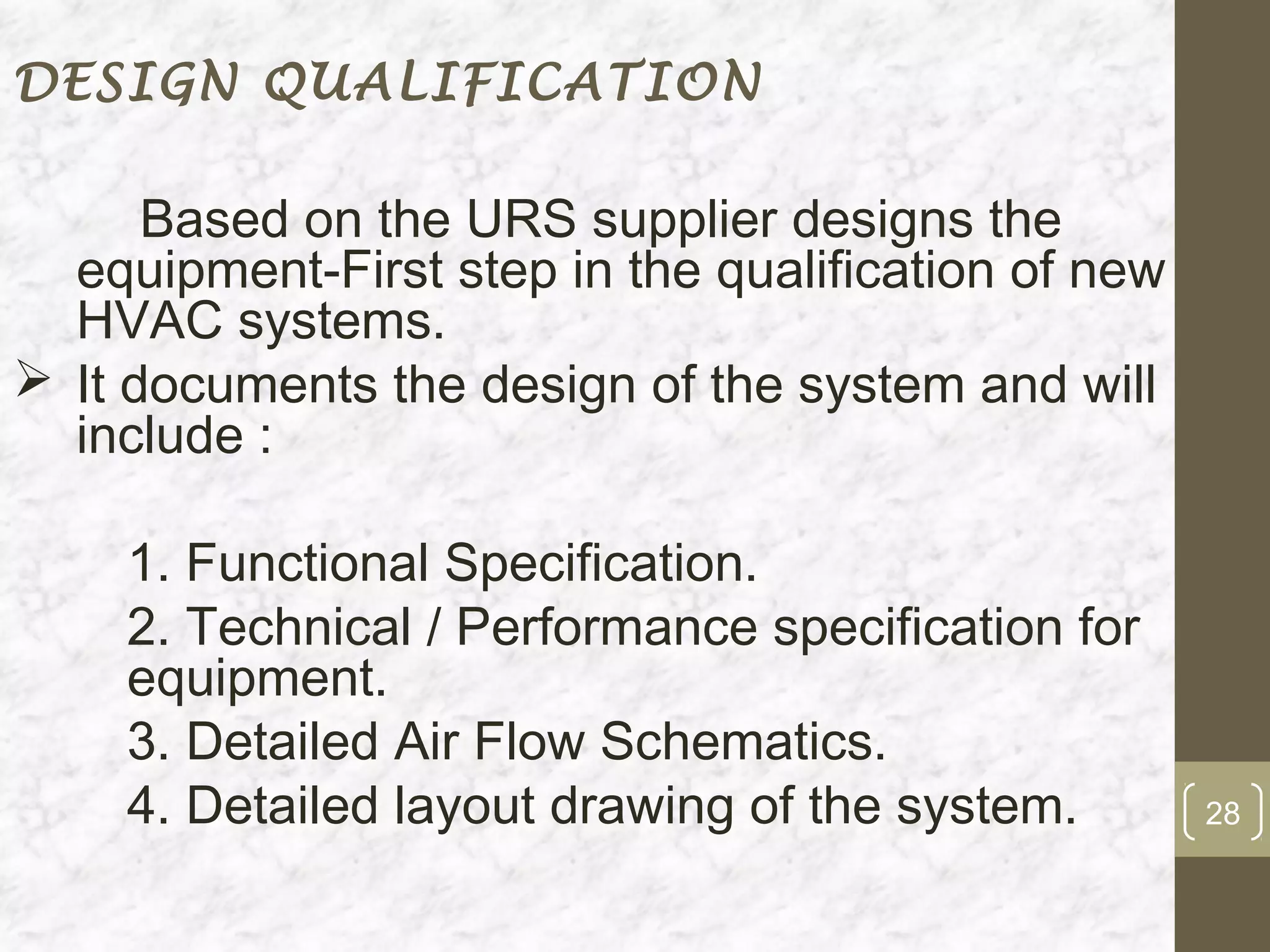 DESIGN QUALIFICATION

      Based on the URS supplier designs the
  equipment-First step in the qualification of new
  HVAC systems.
 It documents the design of the system and will
  include :

    1. Functional Specification.
    2. Technical / Performance specification for
    equipment.
    3. Detailed Air Flow Schematics.
    4. Detailed layout drawing of the system.        28
 
