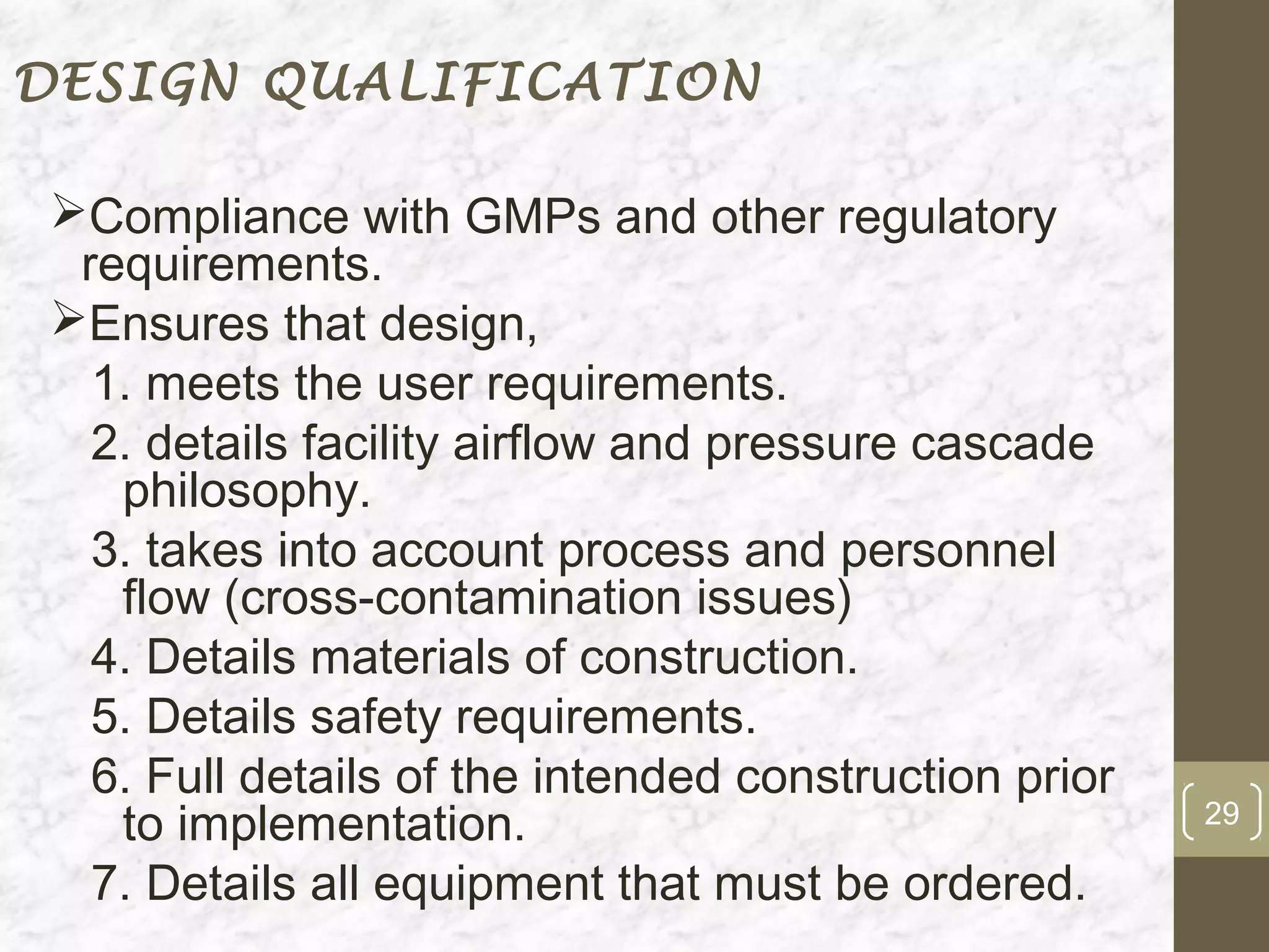 DESIGN QUALIFICATION

Compliance with GMPs and other regulatory
 requirements.
Ensures that design,
  1. meets the user requirements.
  2. details facility airflow and pressure cascade
   philosophy.
  3. takes into account process and personnel
   flow (cross-contamination issues)
  4. Details materials of construction.
  5. Details safety requirements.
  6. Full details of the intended construction prior
   to implementation.                                  29

  7. Details all equipment that must be ordered.
 
