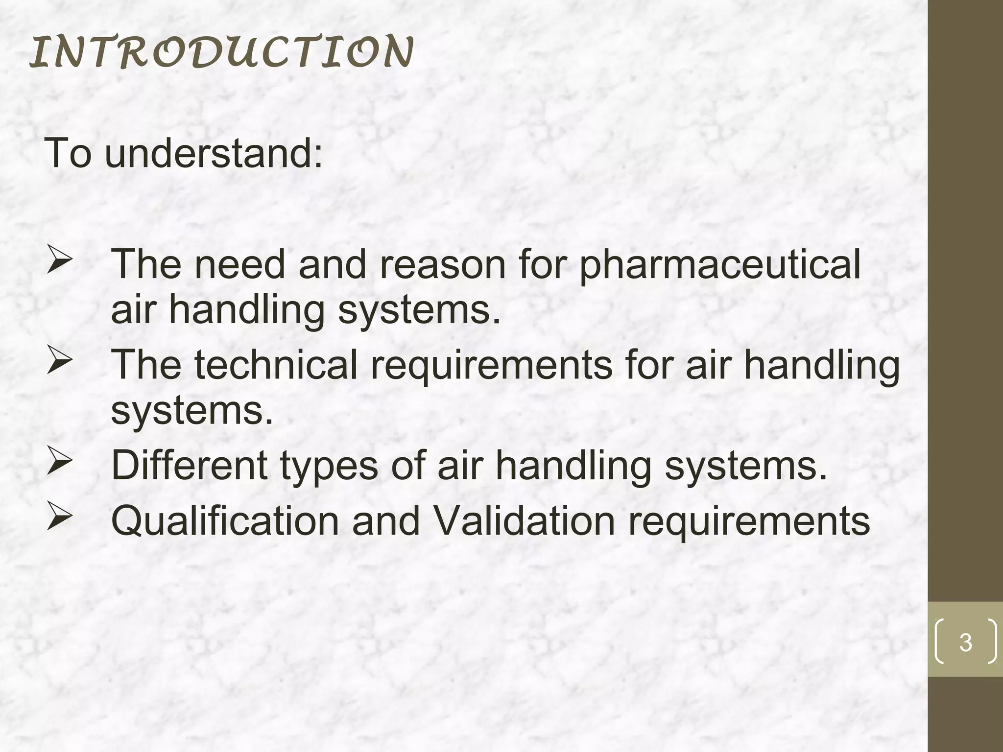 INTRODUCTION

To understand:

 The need and reason for pharmaceutical
  air handling systems.
 The technical requirements for air handling
  systems.
 Different types of air handling systems.
 Qualification and Validation requirements

                                                3
 