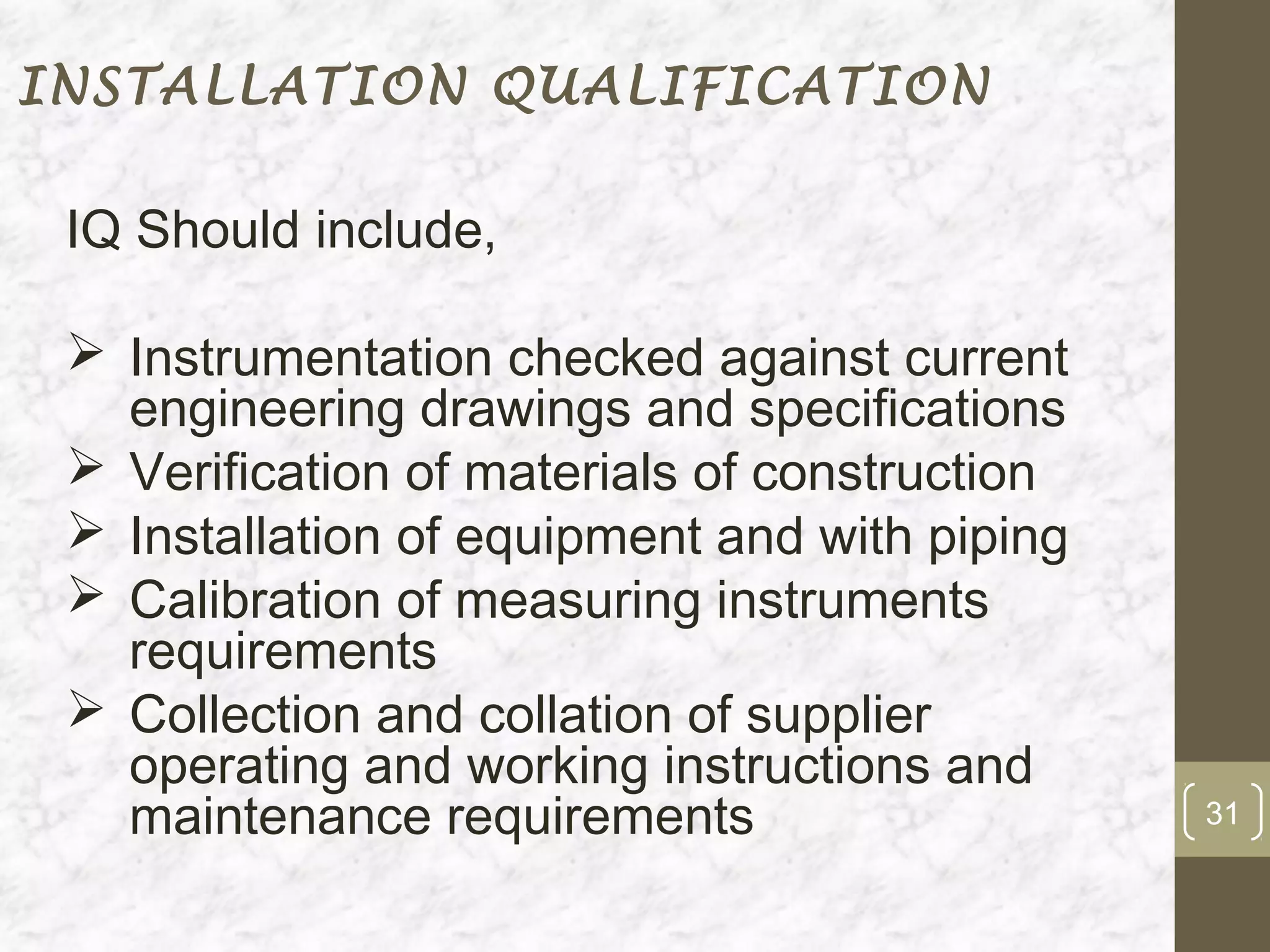 INSTALLATION QUALIFICATION

 IQ Should include,

  Instrumentation checked against current
   engineering drawings and specifications
  Verification of materials of construction
  Installation of equipment and with piping
  Calibration of measuring instruments
   requirements
  Collection and collation of supplier
   operating and working instructions and
   maintenance requirements                    31
 