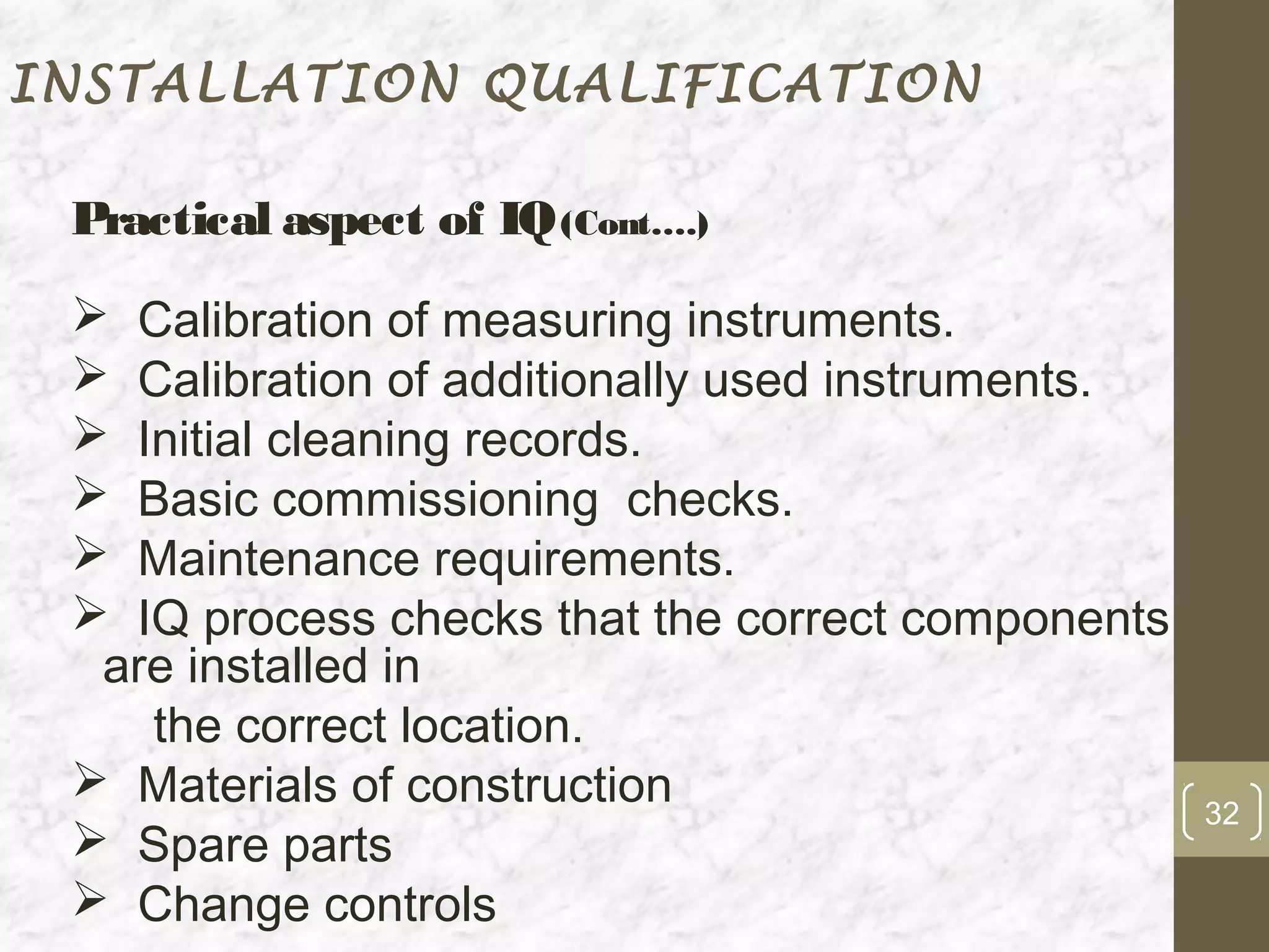 INSTALLATION QUALIFICATION

 Practical aspect of IQ (Cont….)
  Calibration of measuring instruments.
  Calibration of additionally used instruments.
  Initial cleaning records.
  Basic commissioning checks.
  Maintenance requirements.
  IQ process checks that the correct components
  are installed in
    the correct location.
  Materials of construction
                                                   32
  Spare parts
  Change controls
 