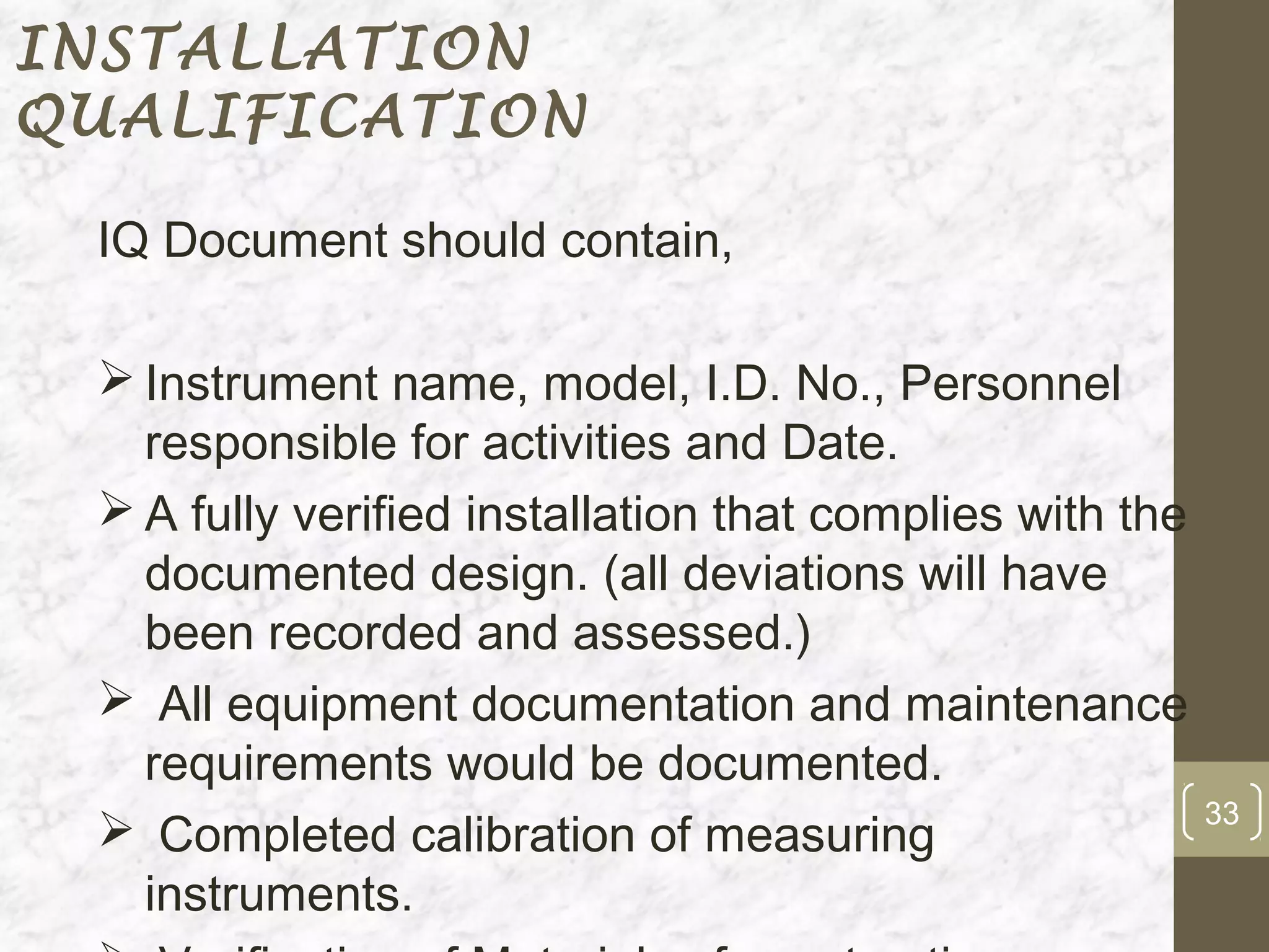 INSTALLATION
QUALIFICATION

 IQ Document should contain,

  Instrument name, model, I.D. No., Personnel
   responsible for activities and Date.
  A fully verified installation that complies with the
   documented design. (all deviations will have
   been recorded and assessed.)
  All equipment documentation and maintenance
   requirements would be documented.
                                                          33
  Completed calibration of measuring
   instruments.
 