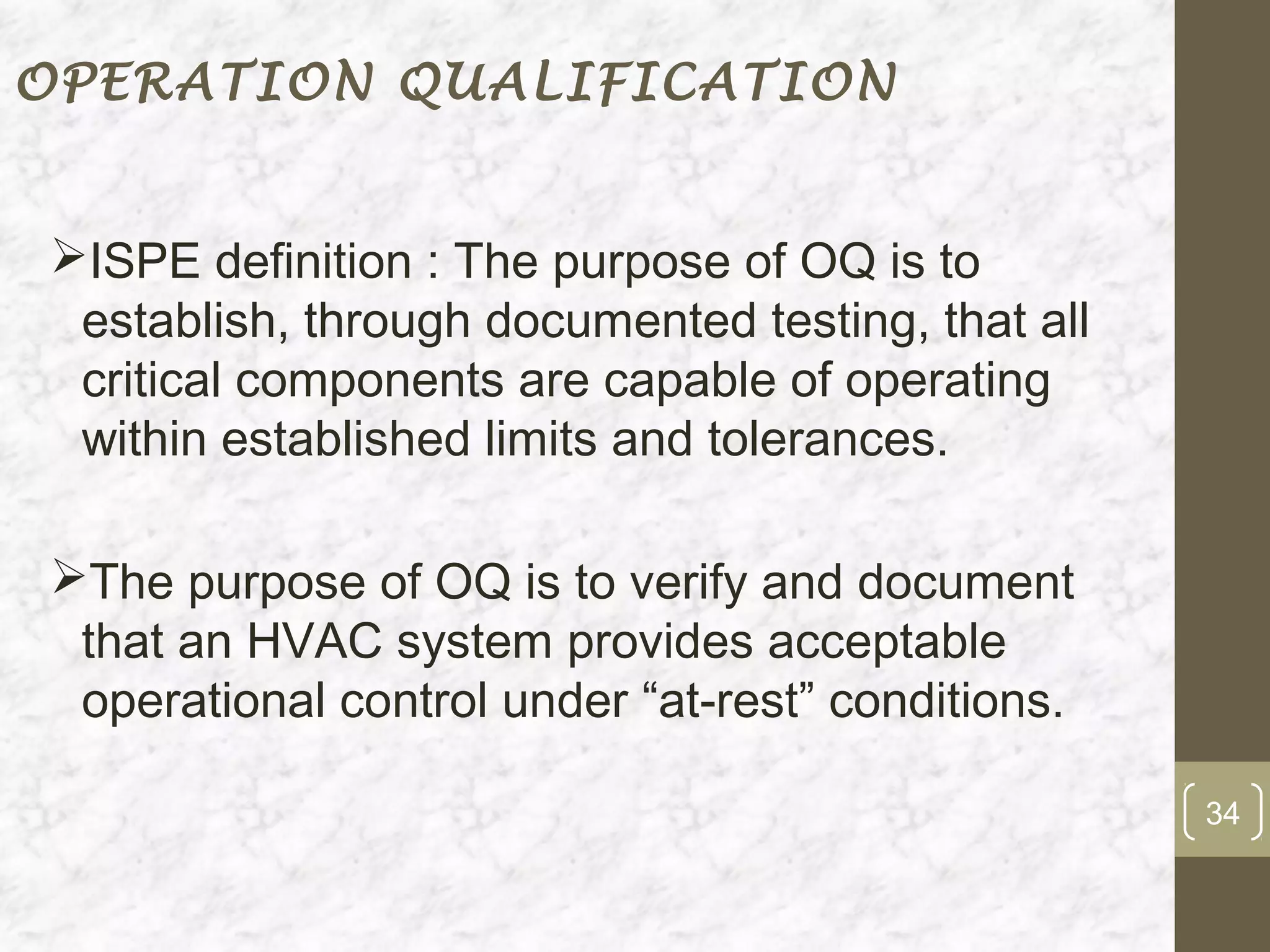 OPERATION QUALIFICATION


ISPE definition : The purpose of OQ is to
 establish, through documented testing, that all
 critical components are capable of operating
 within established limits and tolerances.

The purpose of OQ is to verify and document
 that an HVAC system provides acceptable
 operational control under “at-rest” conditions.

                                                   34
 