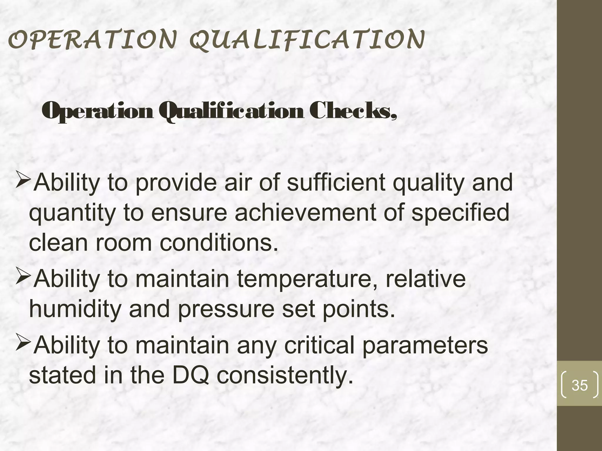 OPERATION QUALIFICATION


  Operation Qualification Checks,

Ability to provide air of sufficient quality and
 quantity to ensure achievement of specified
 clean room conditions.
Ability to maintain temperature, relative
 humidity and pressure set points.
Ability to maintain any critical parameters
 stated in the DQ consistently.                     35
 