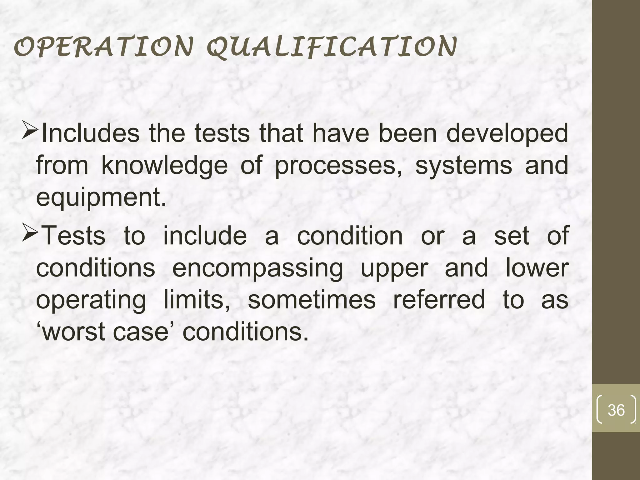 OPERATION QUALIFICATION


Includes the tests that have been developed
 from knowledge of processes, systems and
 equipment.
Tests to include a condition or a set of
 conditions encompassing upper and lower
 operating limits, sometimes referred to as
 ‘worst case’ conditions.

                                               36
 
