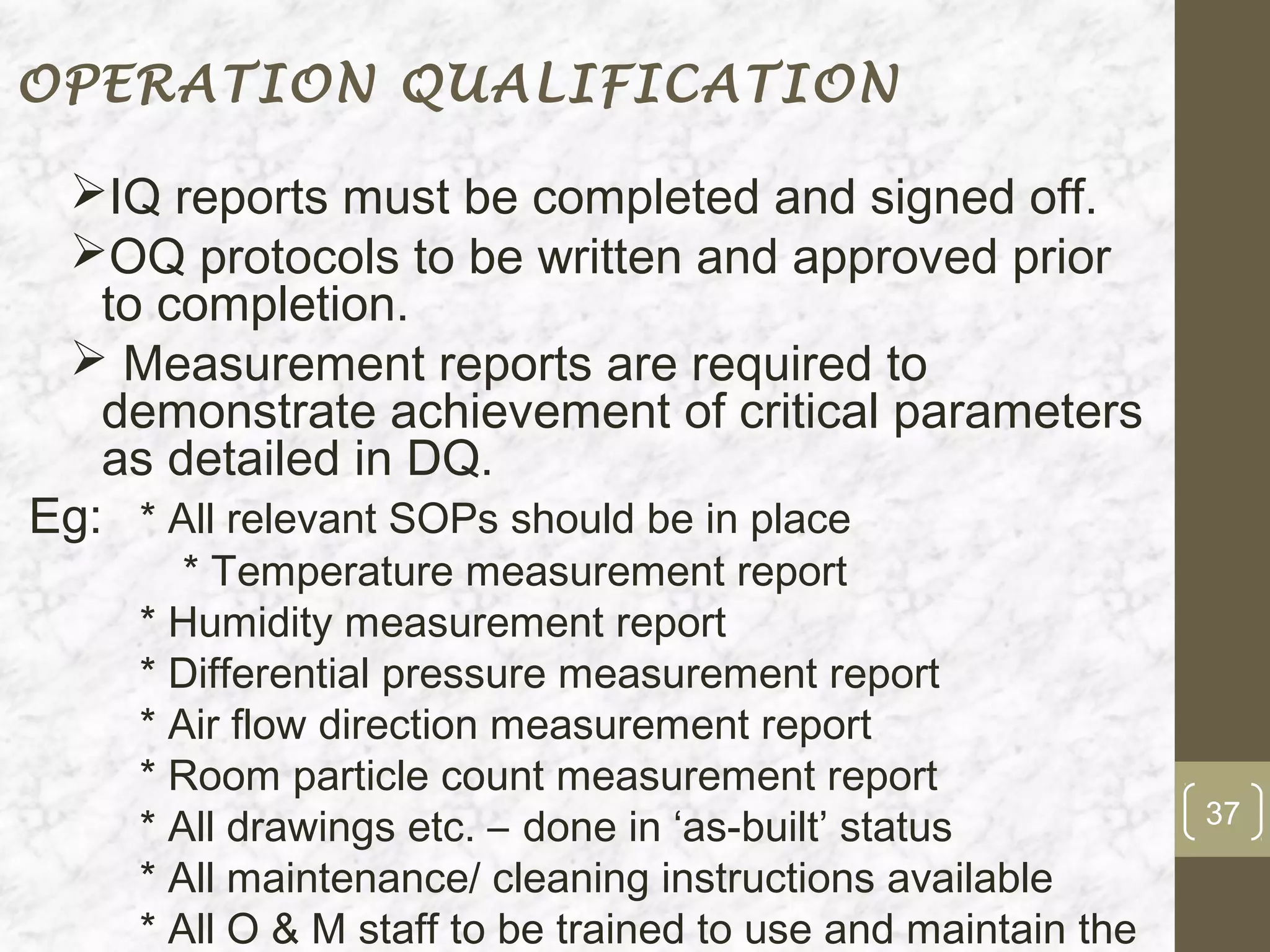 OPERATION QUALIFICATION

 IQ reports must be completed and signed off.
 OQ protocols to be written and approved prior
   to completion.
  Measurement reports are required to
   demonstrate achievement of critical parameters
   as detailed in DQ.
Eg: * All relevant SOPs should be in place
       * Temperature measurement report
    * Humidity measurement report
    * Differential pressure measurement report
    * Air flow direction measurement report
    * Room particle count measurement report
                                                              37
    * All drawings etc. – done in ‘as-built’ status
    * All maintenance/ cleaning instructions available
    * All O & M staff to be trained to use and maintain the
 