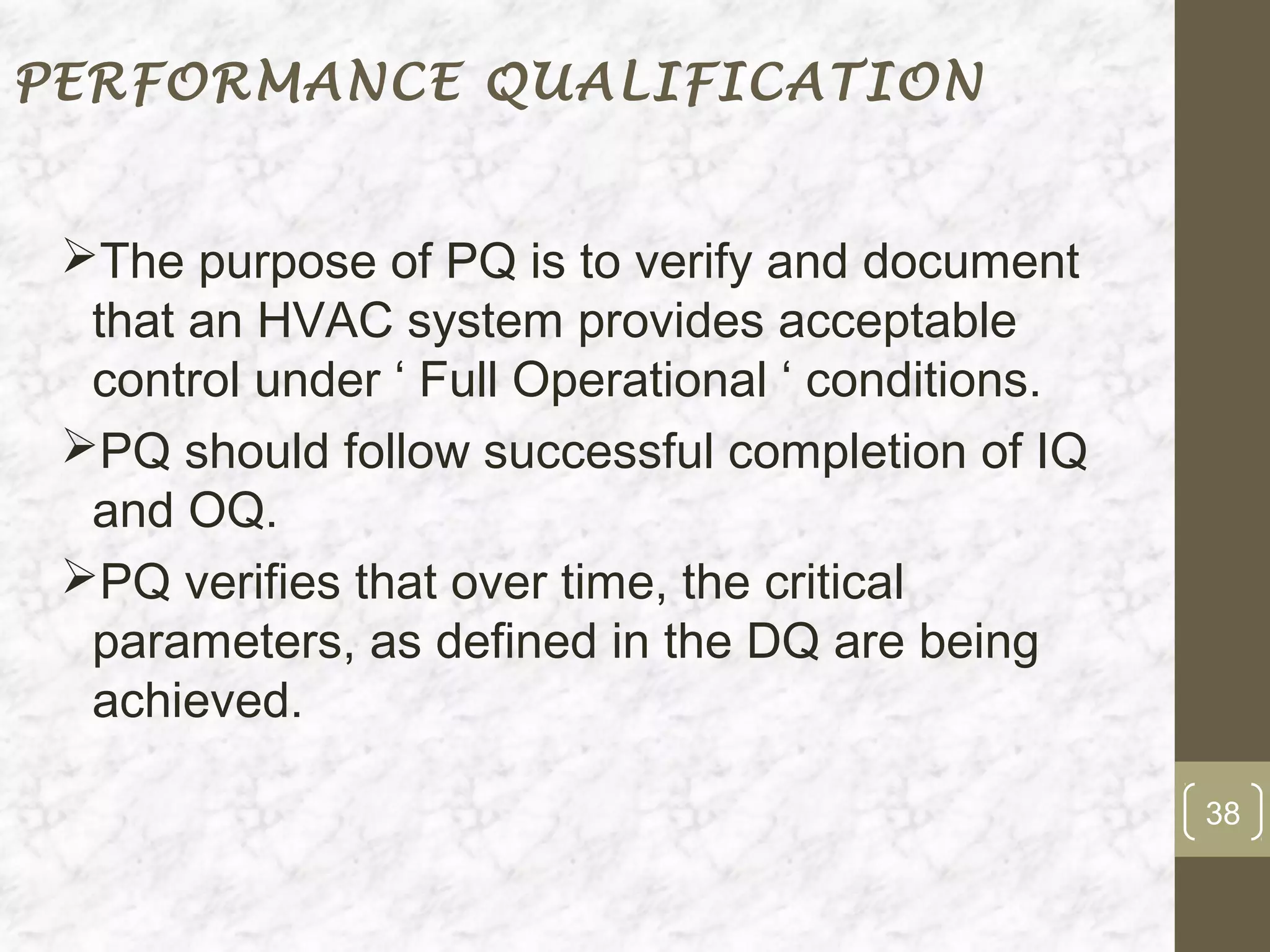 PERFORMANCE QUALIFICATION


 The purpose of PQ is to verify and document
  that an HVAC system provides acceptable
  control under ‘ Full Operational ‘ conditions.
 PQ should follow successful completion of IQ
  and OQ.
 PQ verifies that over time, the critical
  parameters, as defined in the DQ are being
  achieved.

                                                   38
 
