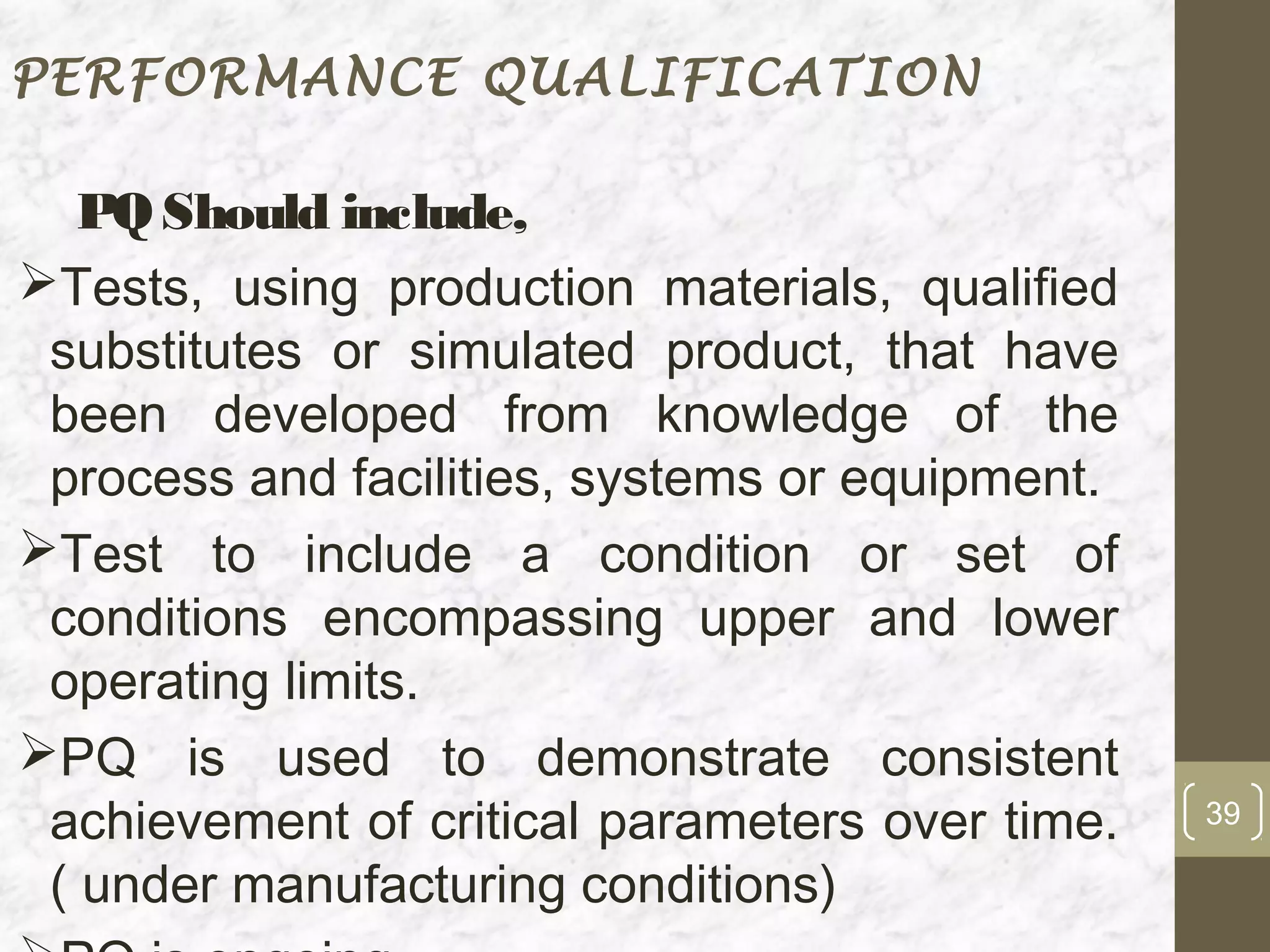 PERFORMANCE QUALIFICATION

   PQ Should include,
Tests, using production materials, qualified
 substitutes or simulated product, that have
 been developed from knowledge of the
 process and facilities, systems or equipment.
Test to include a condition or set of
 conditions encompassing upper and lower
 operating limits.
PQ is used to demonstrate consistent
 achievement of critical parameters over time.   39

 ( under manufacturing conditions)
 