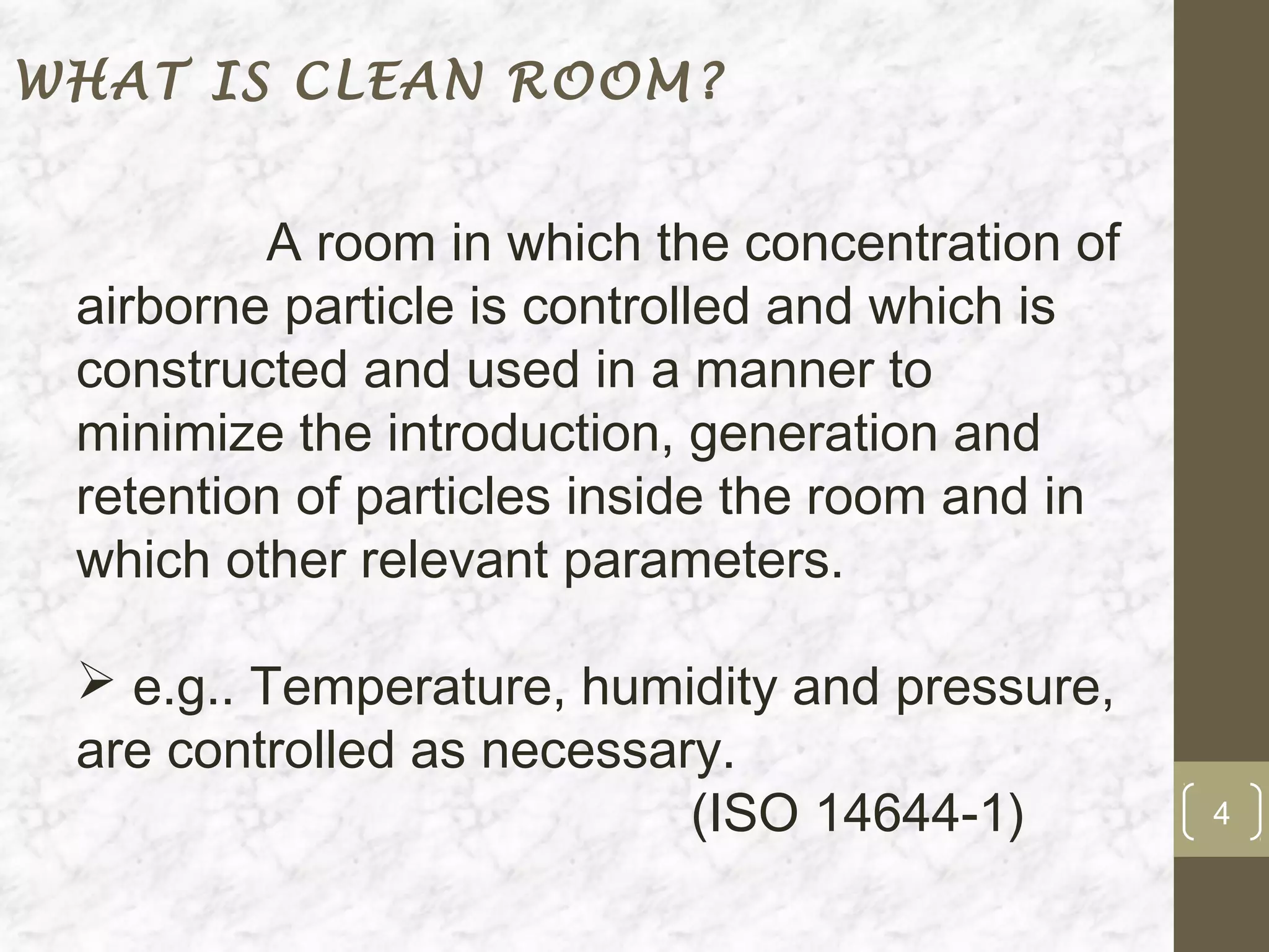 WHAT IS CLEAN ROOM?


         A room in which the concentration of
 airborne particle is controlled and which is
 constructed and used in a manner to
 minimize the introduction, generation and
 retention of particles inside the room and in
 which other relevant parameters.

  e.g.. Temperature, humidity and pressure,
 are controlled as necessary.
                           (ISO 14644-1)         4
 