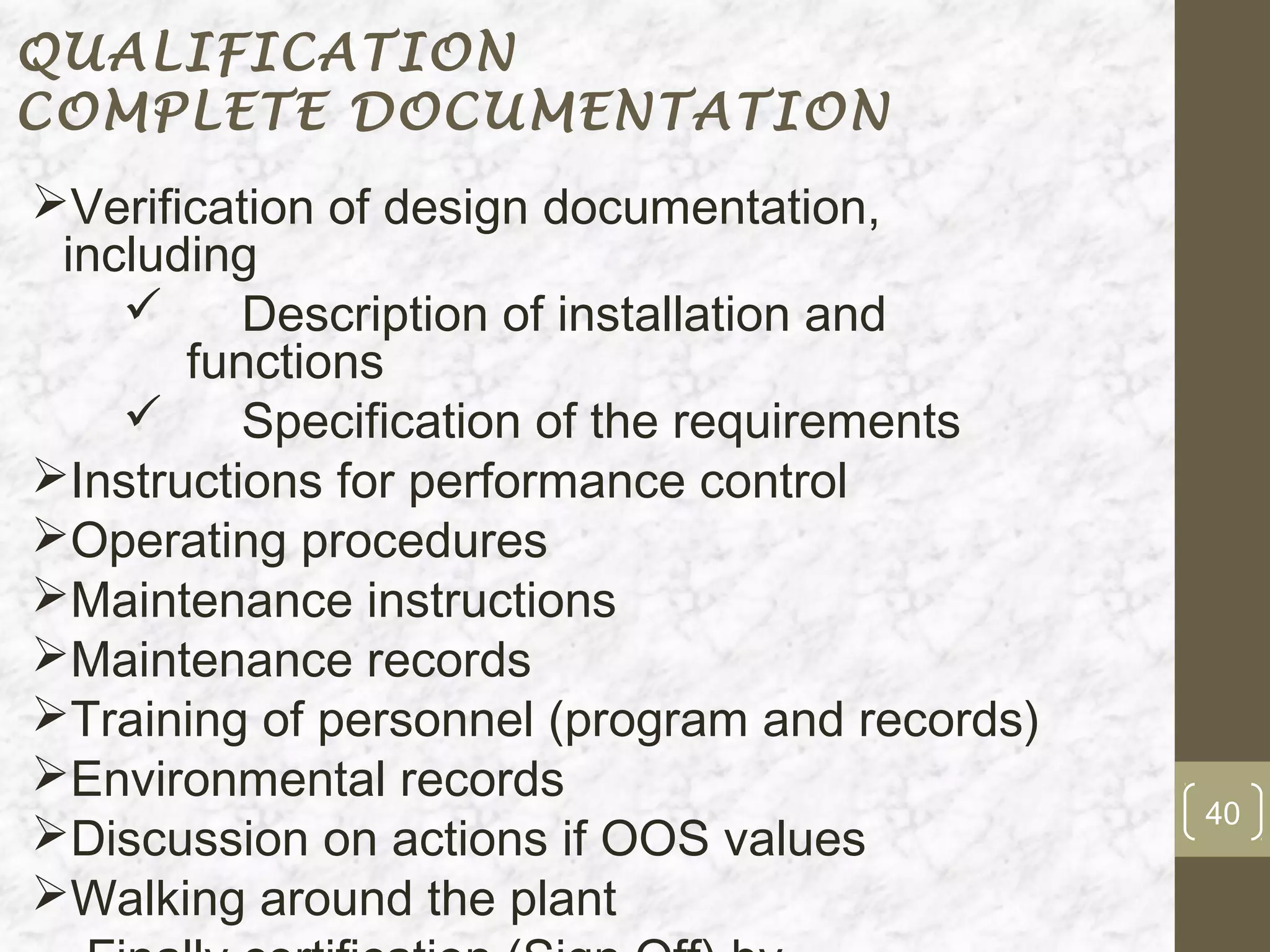 QUALIFICATION
COMPLETE DOCUMENTATION
Verification of design documentation,
 including
         Description of installation and
       functions
         Specification of the requirements
Instructions for performance control
Operating procedures
Maintenance instructions
Maintenance records
Training of personnel (program and records)
Environmental records
                                               40
Discussion on actions if OOS values
Walking around the plant
 