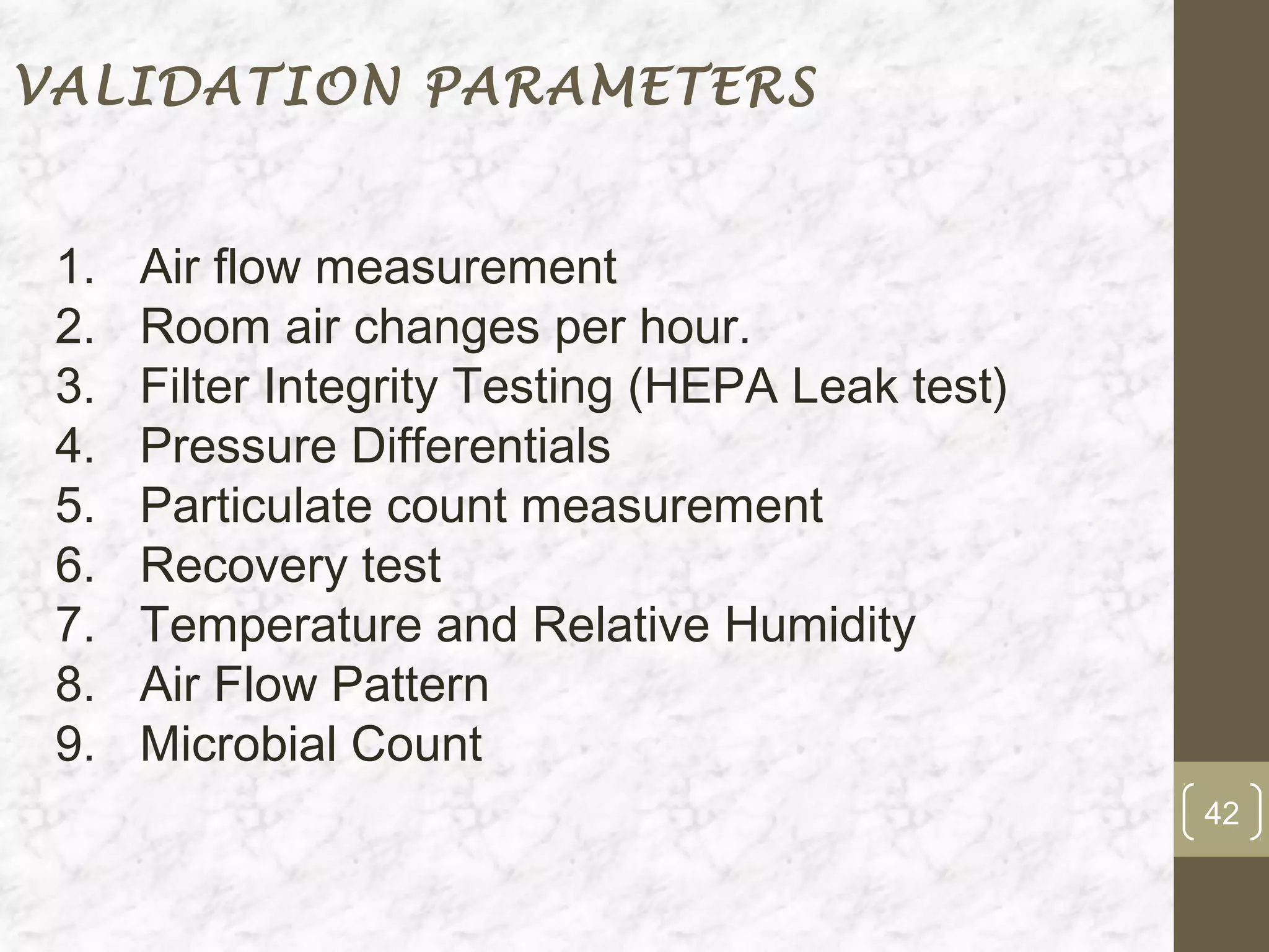 VALIDATION PARAMETERS


 1.   Air flow measurement
 2.   Room air changes per hour.
 3.   Filter Integrity Testing (HEPA Leak test)
 4.   Pressure Differentials
 5.   Particulate count measurement
 6.   Recovery test
 7.   Temperature and Relative Humidity
 8.   Air Flow Pattern
 9.   Microbial Count
                                                  42
 