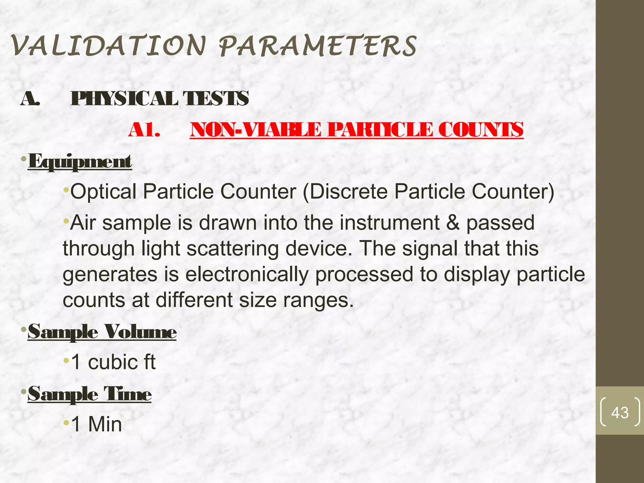 VALIDATION PARAMETERS

A.   PHYSICAL TESTS
           A1. NON-VIABLE PARTICLE COUNTS
•Equipment
    •Optical Particle Counter (Discrete Particle Counter)
    •Air sample is drawn into the instrument & passed
    through light scattering device. The signal that this
    generates is electronically processed to display particle
    counts at different size ranges.
•Sample Volume
    •1 cubic ft
•Sample Time
                                                                43
    •1 Min
 