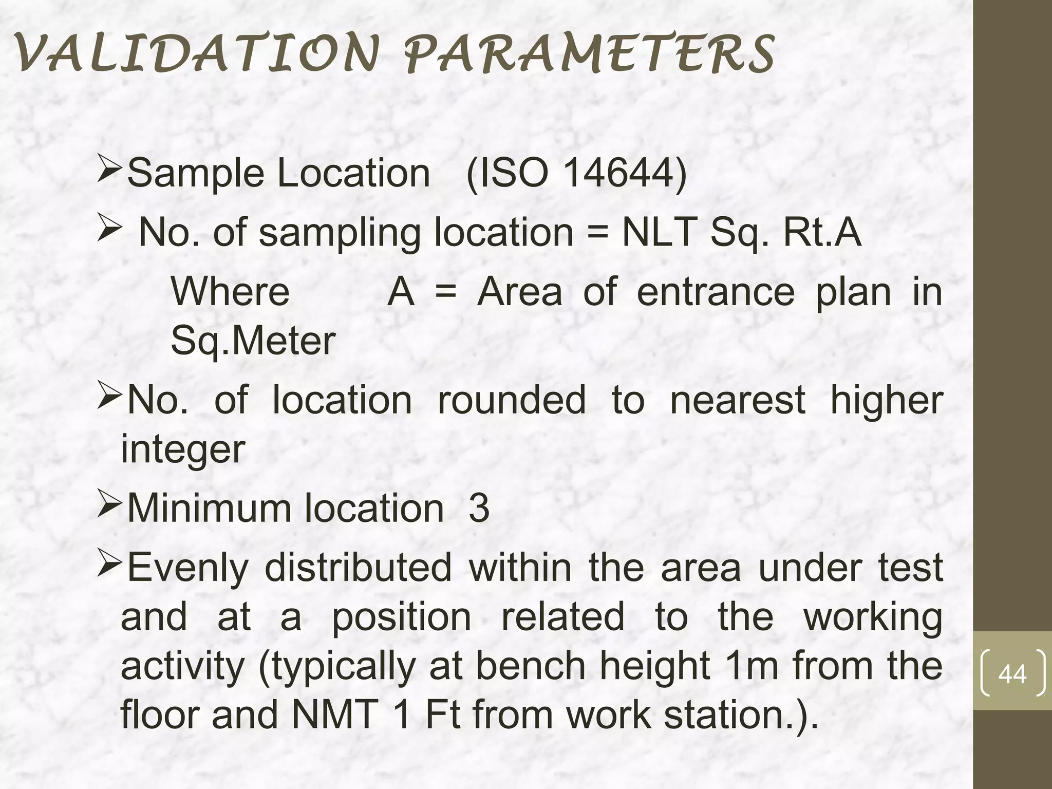 VALIDATION PARAMETERS

  Sample Location (ISO 14644)
   No. of sampling location = NLT Sq. Rt.A
      Where         A = Area of entrance plan in
      Sq.Meter
  No. of location rounded to nearest higher
   integer
  Minimum location 3
  Evenly distributed within the area under test
   and at a position related to the working
   activity (typically at bench height 1m from the   44
   floor and NMT 1 Ft from work station.).
 