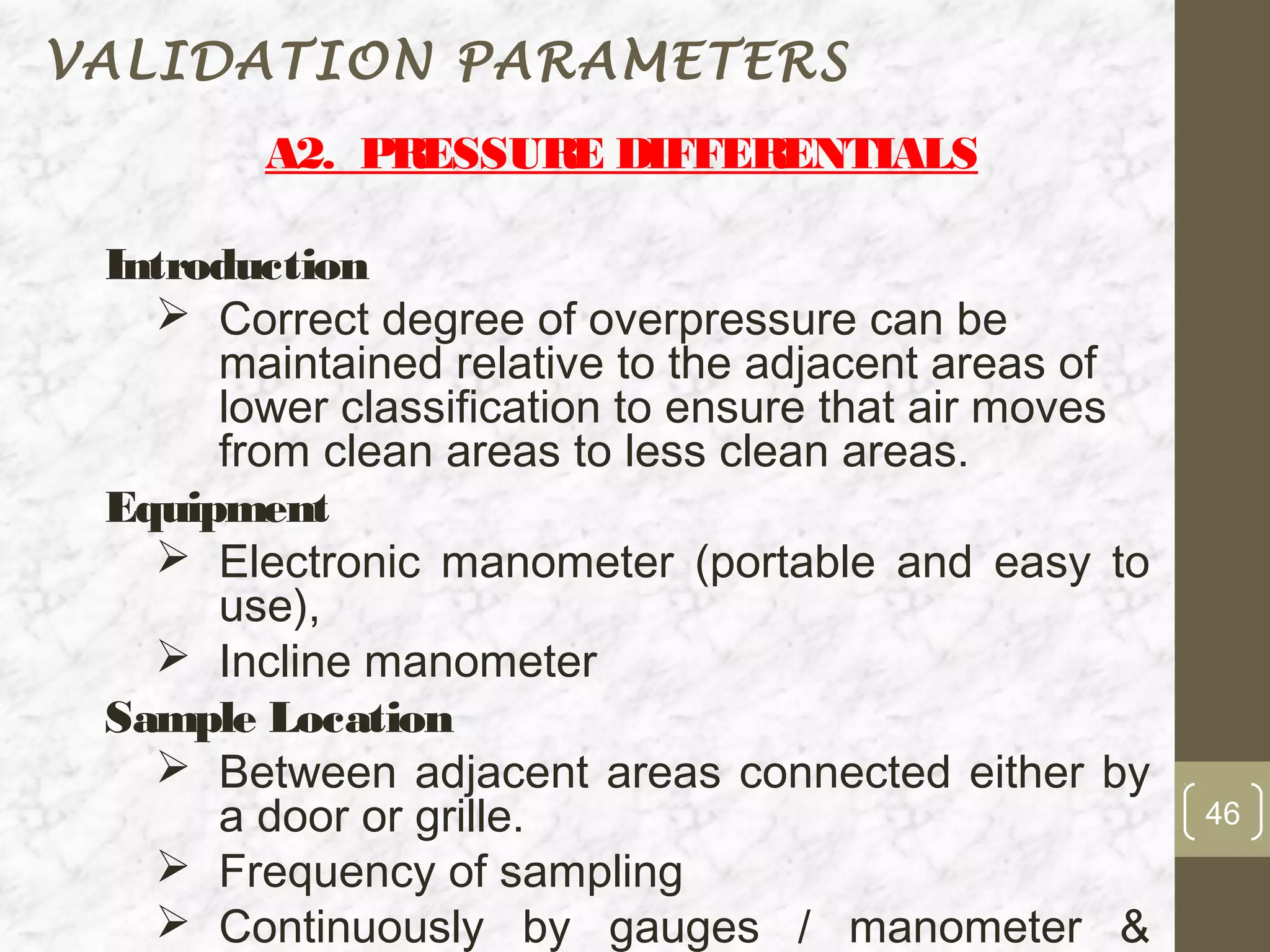 VALIDATION PARAMETERS
        A2. PRESSURE DIFFERENTIALS

 Introduction
    Correct degree of overpressure can be
      maintained relative to the adjacent areas of
      lower classification to ensure that air moves
      from clean areas to less clean areas.
 Equipment
    Electronic manometer (portable and easy to
      use),
    Incline manometer
 Sample Location
    Between adjacent areas connected either by
      a door or grille.                               46
    Frequency of sampling
    Continuously by gauges / manometer &
 