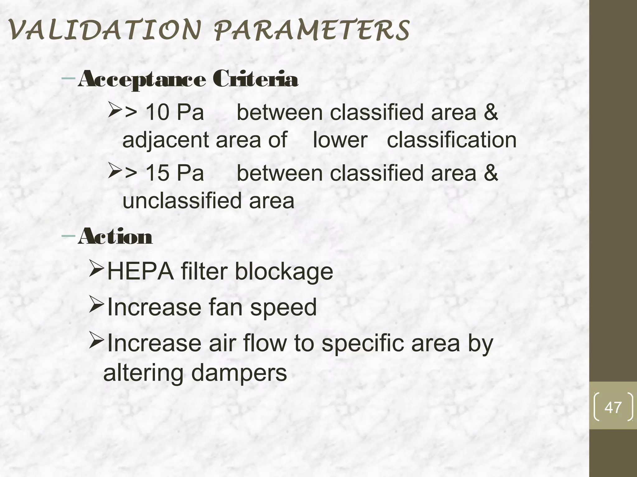 VALIDATION PARAMETERS
  – Acceptance Criteria
      > 10 Pa between classified area &
       adjacent area of lower classification
      > 15 Pa between classified area &
       unclassified area
  – Action
     HEPA filter blockage
     Increase fan speed
     Increase air flow to specific area by
      altering dampers
                                               47
 