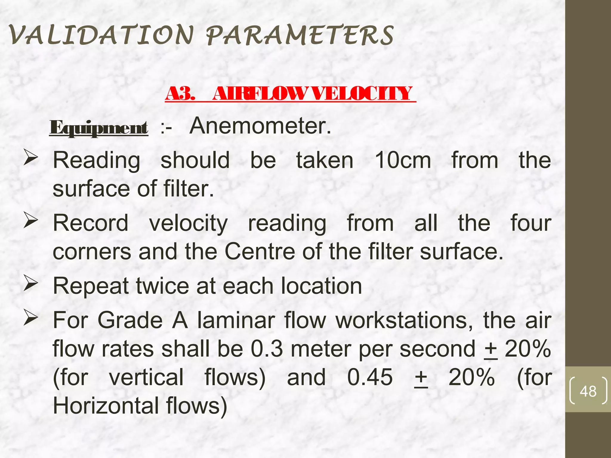 VALIDATION PARAMETERS

            A3. AIRFLOW VELOCITY
  Equipment :- Anemometer.
 Reading should be taken 10cm from the
  surface of filter.
 Record velocity reading from all the four
  corners and the Centre of the filter surface.
 Repeat twice at each location
 For Grade A laminar flow workstations, the air
  flow rates shall be 0.3 meter per second + 20%
  (for vertical flows) and 0.45 + 20% (for         48
  Horizontal flows)
 