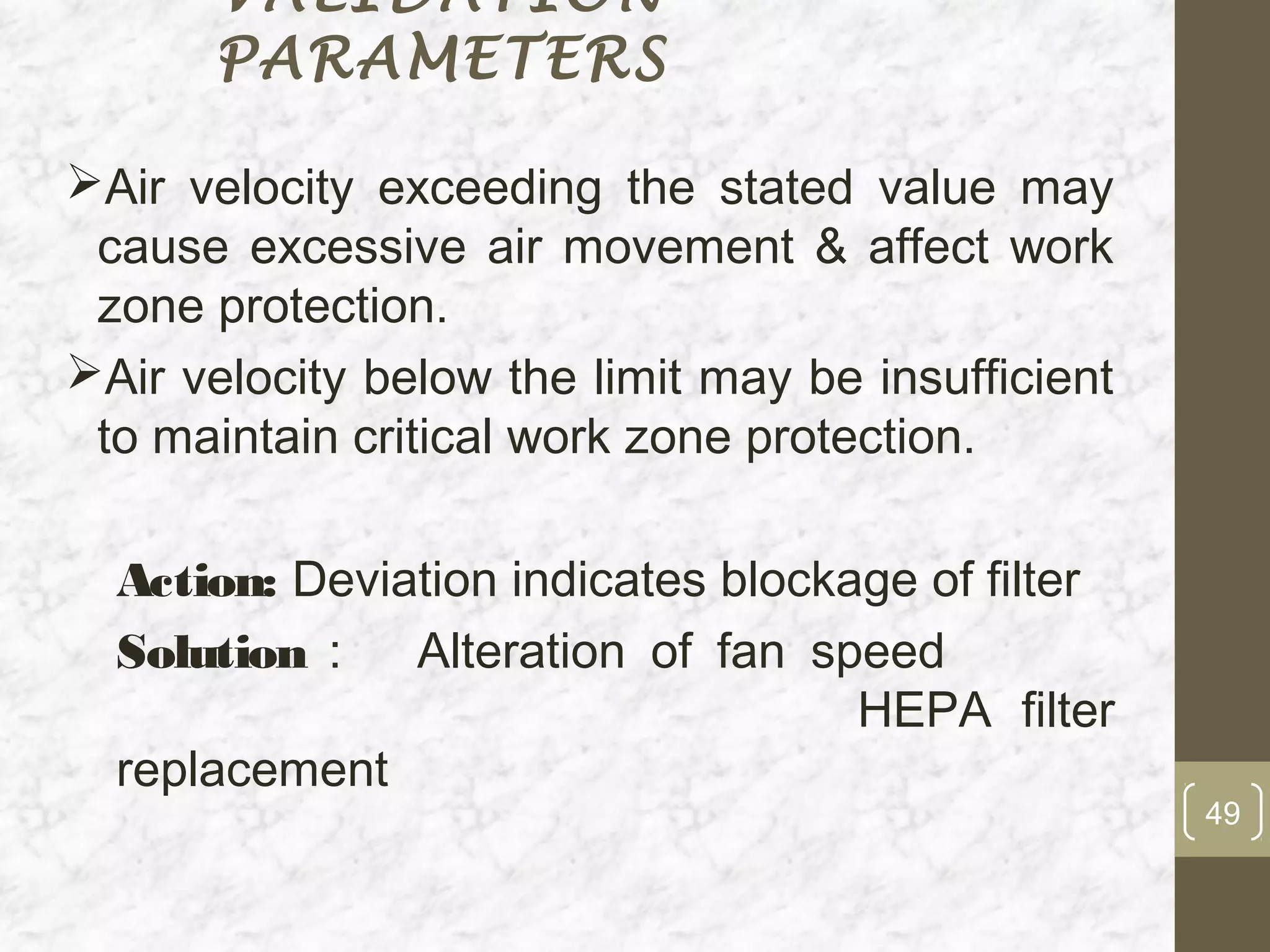 VALIDATION
      PARAMETERS

Air velocity exceeding the stated value may
 cause excessive air movement & affect work
 zone protection.
Air velocity below the limit may be insufficient
 to maintain critical work zone protection.

  Action: Deviation indicates blockage of filter
  Solution :   Alteration of fan speed
                                    HEPA filter
  replacement
                                                    49
 