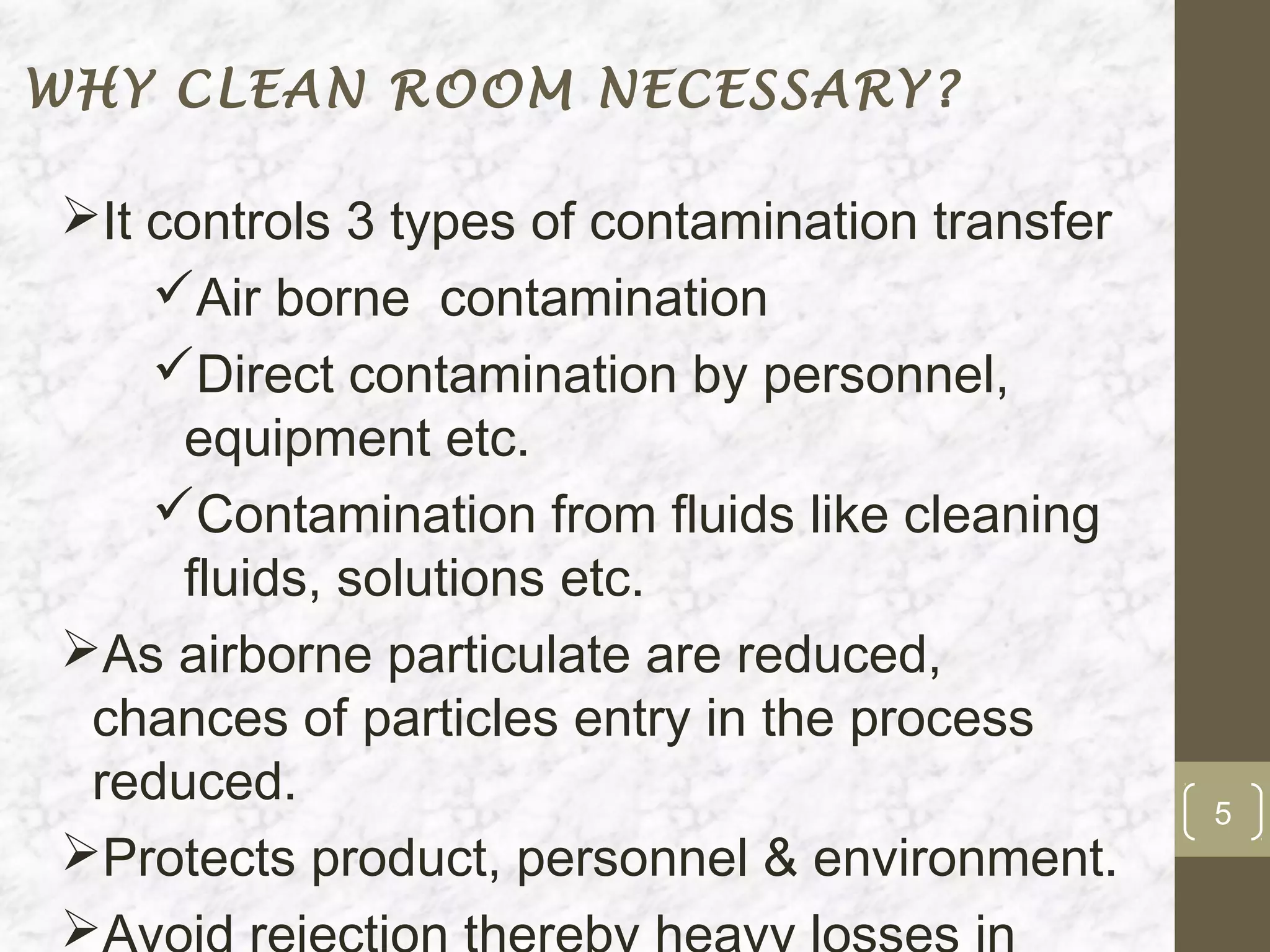 WHY CLEAN ROOM NECESSARY?

It controls 3 types of contamination transfer
    Air borne contamination
    Direct contamination by personnel,
     equipment etc.
    Contamination from fluids like cleaning
     fluids, solutions etc.
As airborne particulate are reduced,
 chances of particles entry in the process
 reduced.                                        5
Protects product, personnel & environment.

 