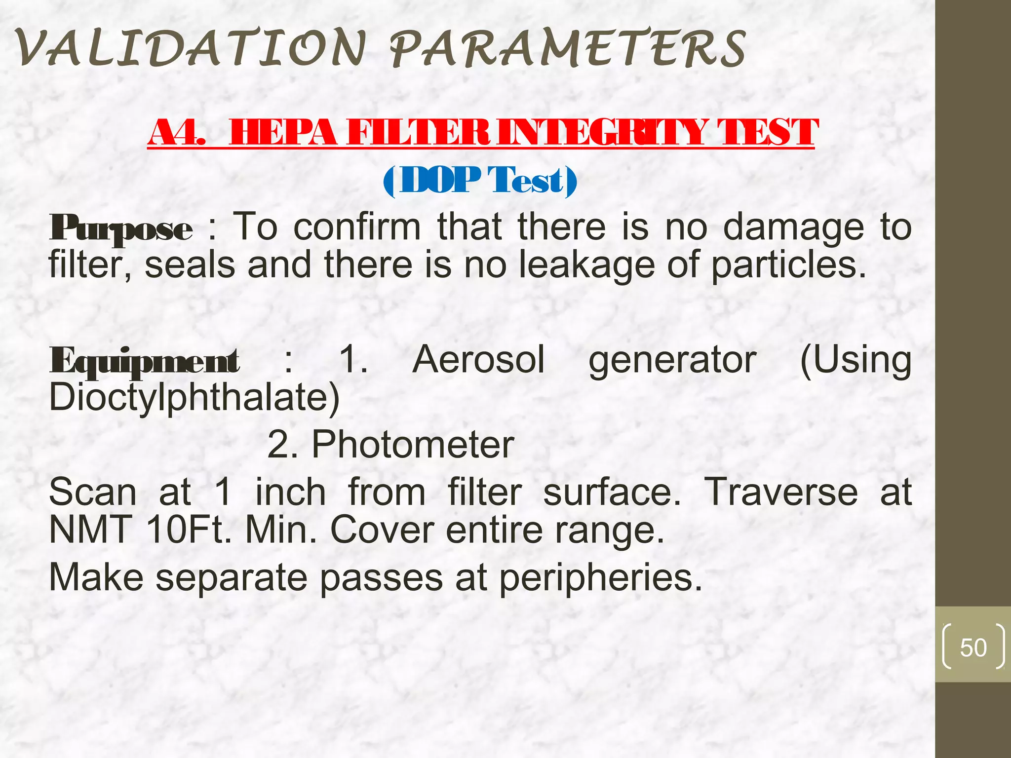 VALIDATION PARAMETERS
         A4. HEPA FILTER INTEGRITY TEST
                      (DOP Test)
 Purpose : To confirm that there is no damage to
 filter, seals and there is no leakage of particles.

 Equipment : 1. Aerosol generator (Using
 Dioctylphthalate)
             2. Photometer
 Scan at 1 inch from filter surface. Traverse at
 NMT 10Ft. Min. Cover entire range.
 Make separate passes at peripheries.
                                                       50
 