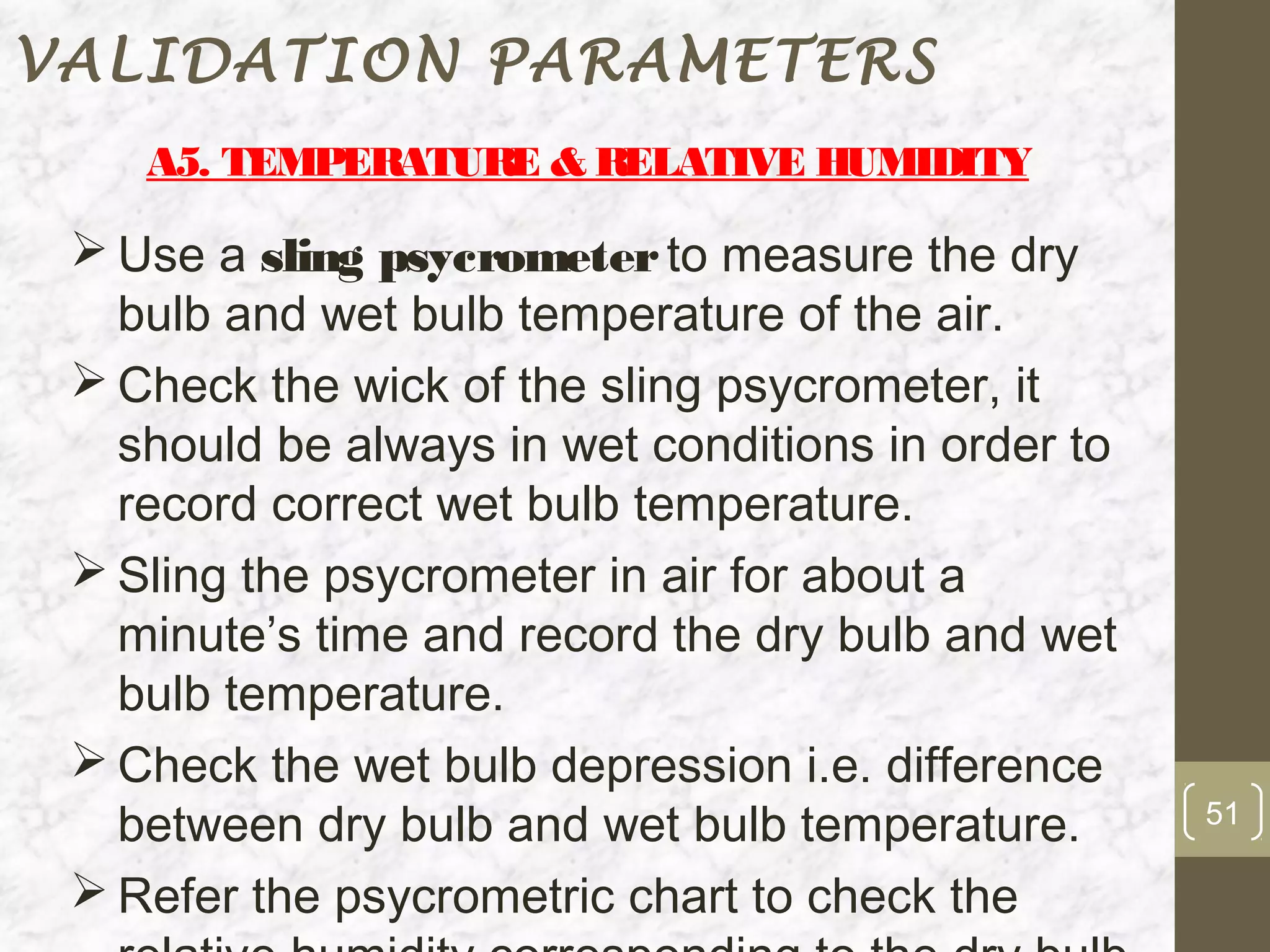 VALIDATION PARAMETERS
    A5. TEMPERATUR & RELATIVE HUMIDITY
                  E

  Use a sling psycrometer to measure the dry
   bulb and wet bulb temperature of the air.
  Check the wick of the sling psycrometer, it
   should be always in wet conditions in order to
   record correct wet bulb temperature.
  Sling the psycrometer in air for about a
   minute’s time and record the dry bulb and wet
   bulb temperature.
  Check the wet bulb depression i.e. difference
   between dry bulb and wet bulb temperature.       51

  Refer the psycrometric chart to check the
 