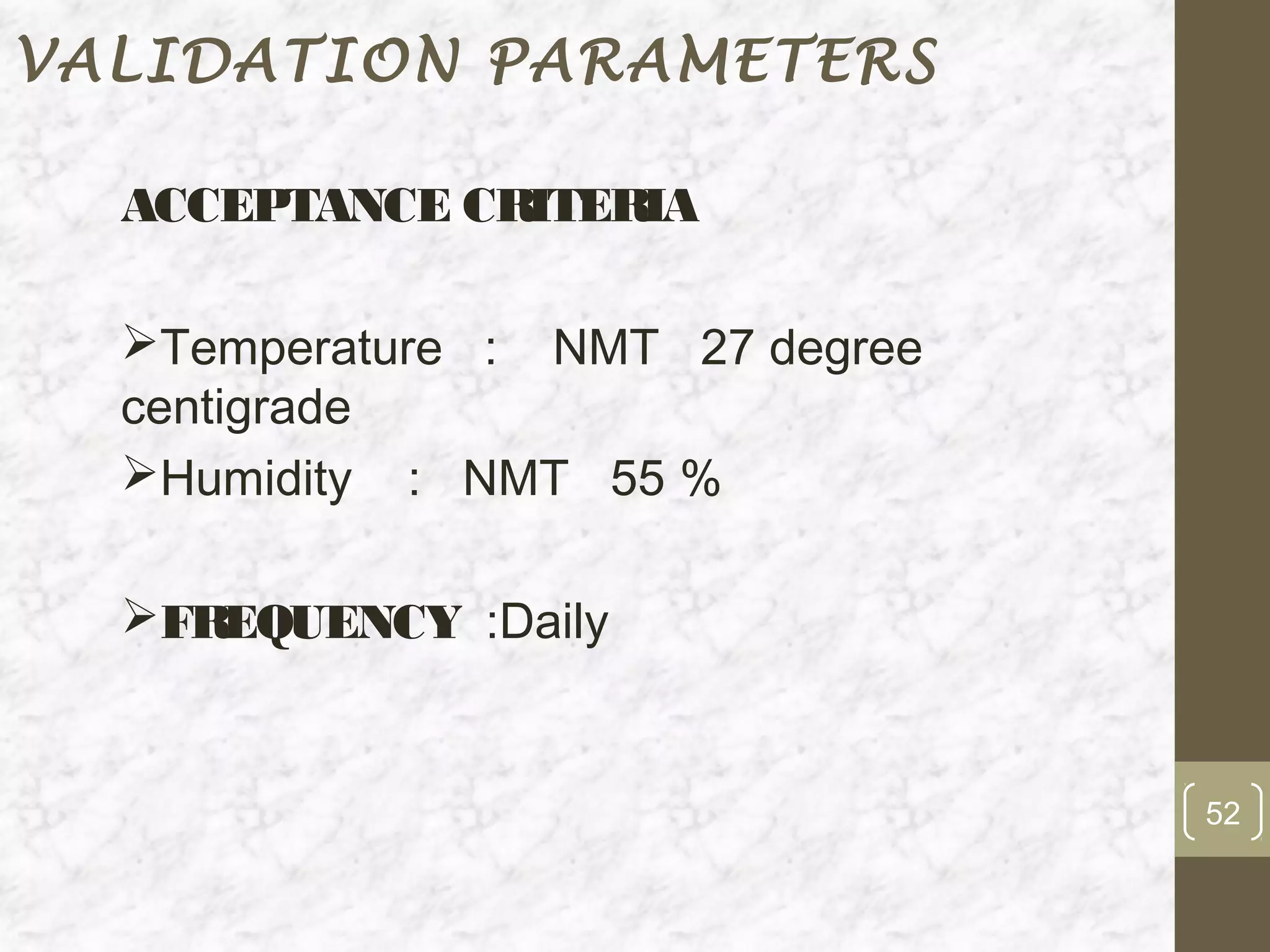 VALIDATION PARAMETERS

  ACCEPTANCE CRITERIA

  Temperature : NMT 27 degree
  centigrade
  Humidity : NMT 55 %

  FREQUENCY :Daily


                                 52
 