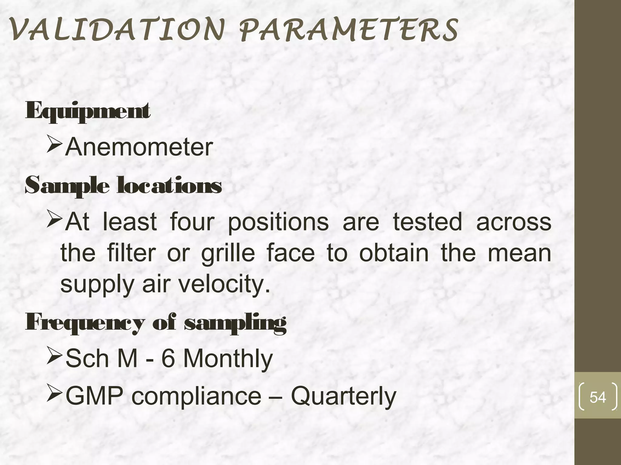 VALIDATION PARAMETERS

Equipment
 Anemometer
Sample locations
 At least four positions are tested across
   the filter or grille face to obtain the mean
   supply air velocity.
Frequency of sampling
 Sch M - 6 Monthly
 GMP compliance – Quarterly                      54
 