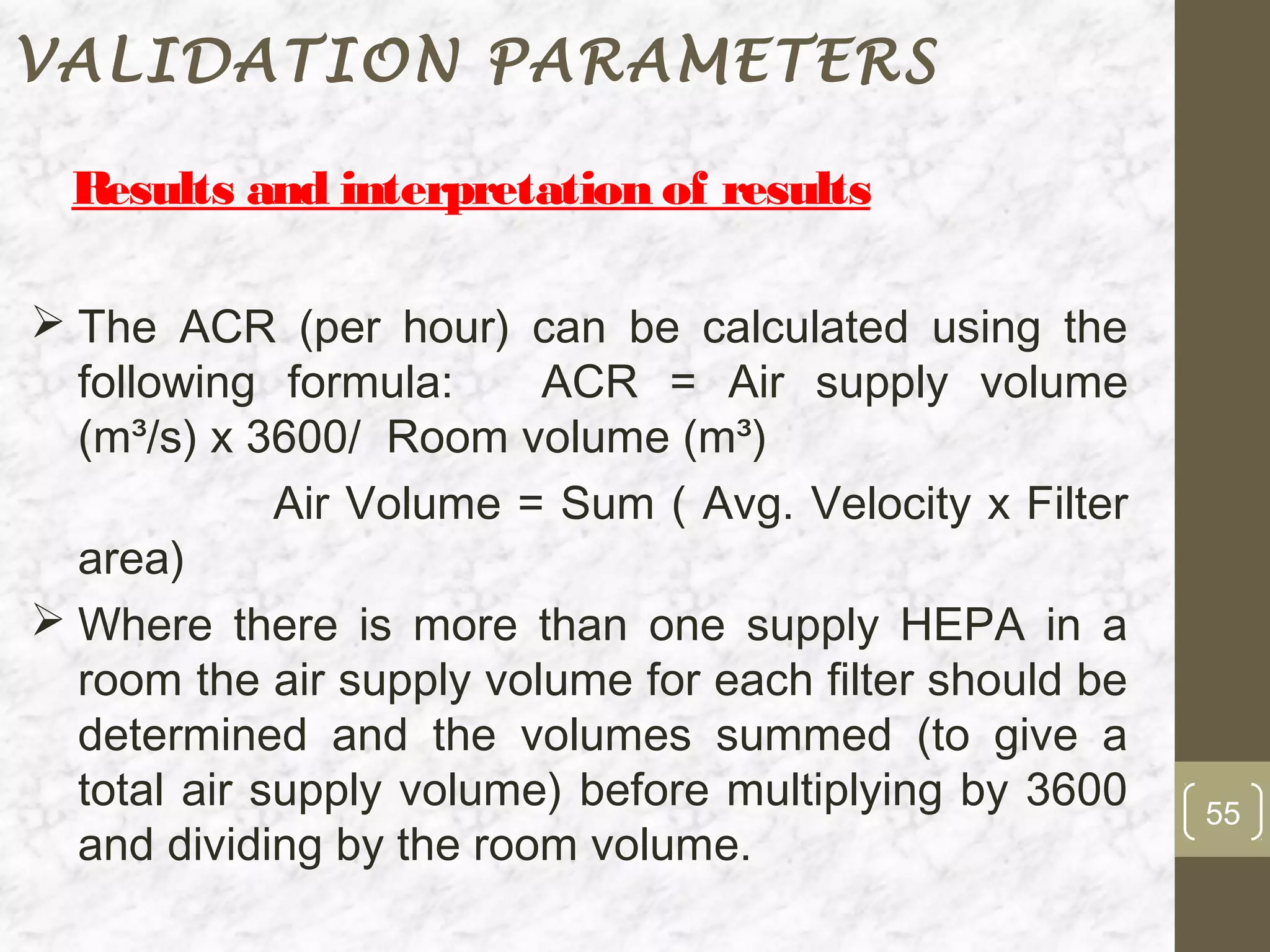 VALIDATION PARAMETERS

  Results and interpretation of results

 The ACR (per hour) can be calculated using the
  following formula:     ACR = Air supply volume
  (m³/s) x 3600/ Room volume (m³)
             Air Volume = Sum ( Avg. Velocity x Filter
  area)
 Where there is more than one supply HEPA in a
  room the air supply volume for each filter should be
  determined and the volumes summed (to give a
  total air supply volume) before multiplying by 3600    55
  and dividing by the room volume.
 
