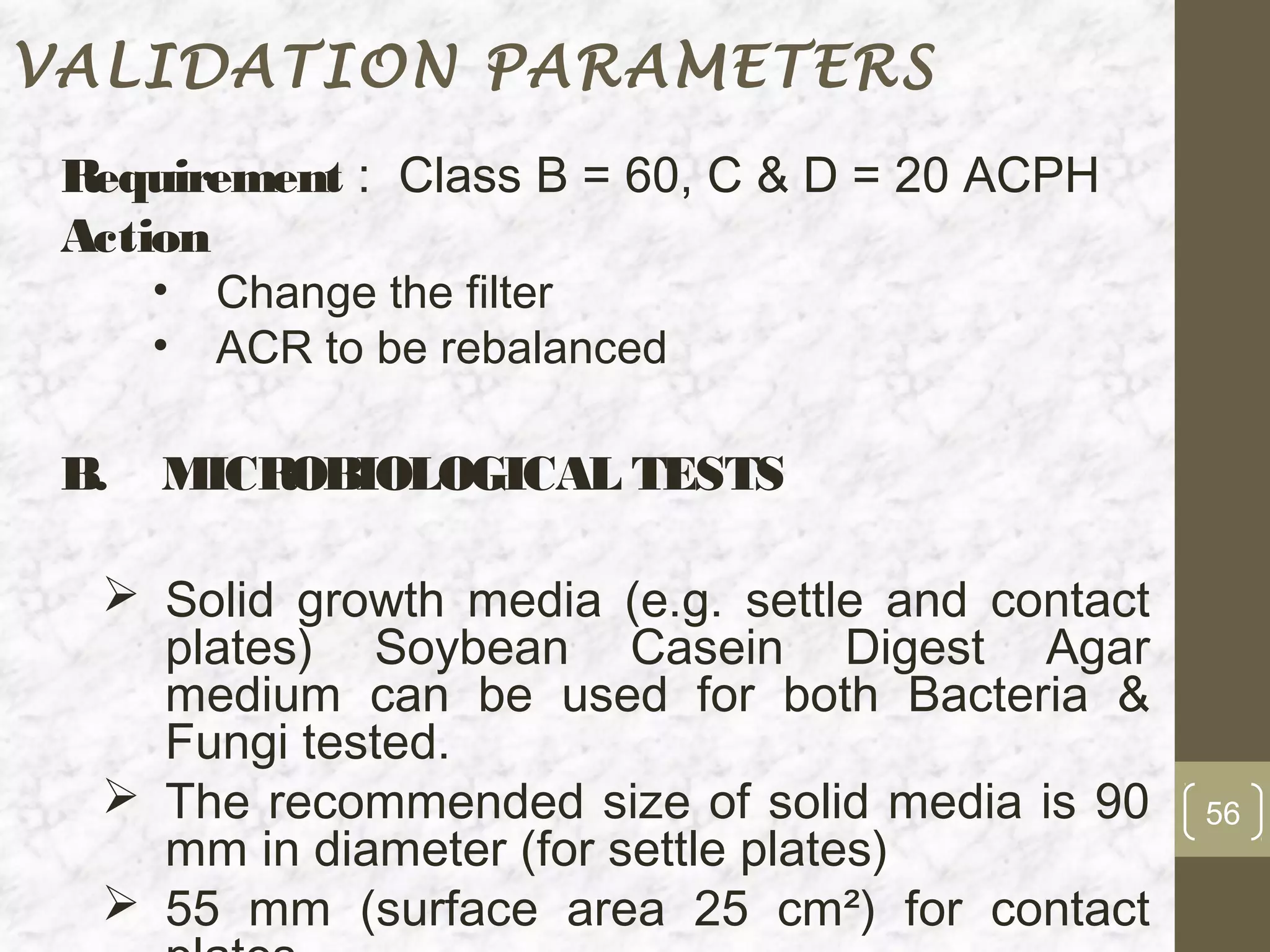 VALIDATION PARAMETERS
 Requirement : Class B = 60, C & D = 20 ACPH
 Action
      •   Change the filter
      •   ACR to be rebalanced

 B.   MICROBIOLOGICAL TESTS

   Solid growth media (e.g. settle and contact
    plates) Soybean Casein Digest Agar
    medium can be used for both Bacteria &
    Fungi tested.
   The recommended size of solid media is 90     56
    mm in diameter (for settle plates)
   55 mm (surface area 25 cm²) for contact
 