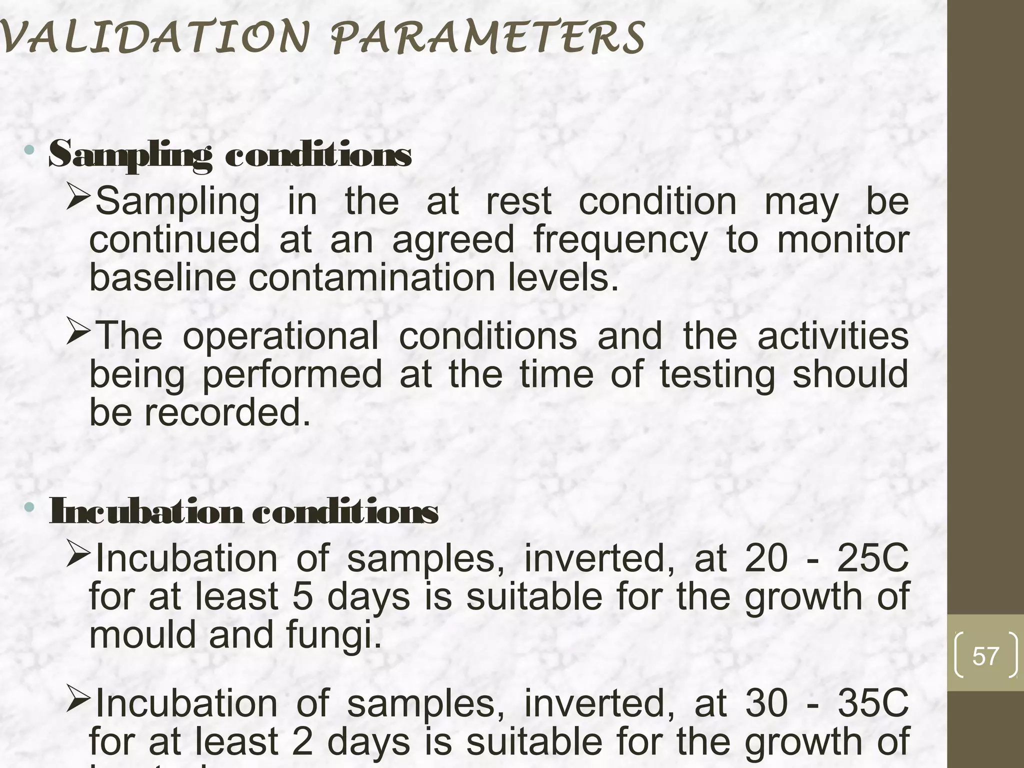 VALIDATION PARAMETERS

• Sampling conditions
   Sampling in the at rest condition may be
    continued at an agreed frequency to monitor
    baseline contamination levels.
   The operational conditions and the activities
    being performed at the time of testing should
    be recorded.

• Incubation conditions
   Incubation of samples, inverted, at 20 - 25C
    for at least 5 days is suitable for the growth of
    mould and fungi.                                    57
  Incubation of samples, inverted, at 30 - 35C
   for at least 2 days is suitable for the growth of
 