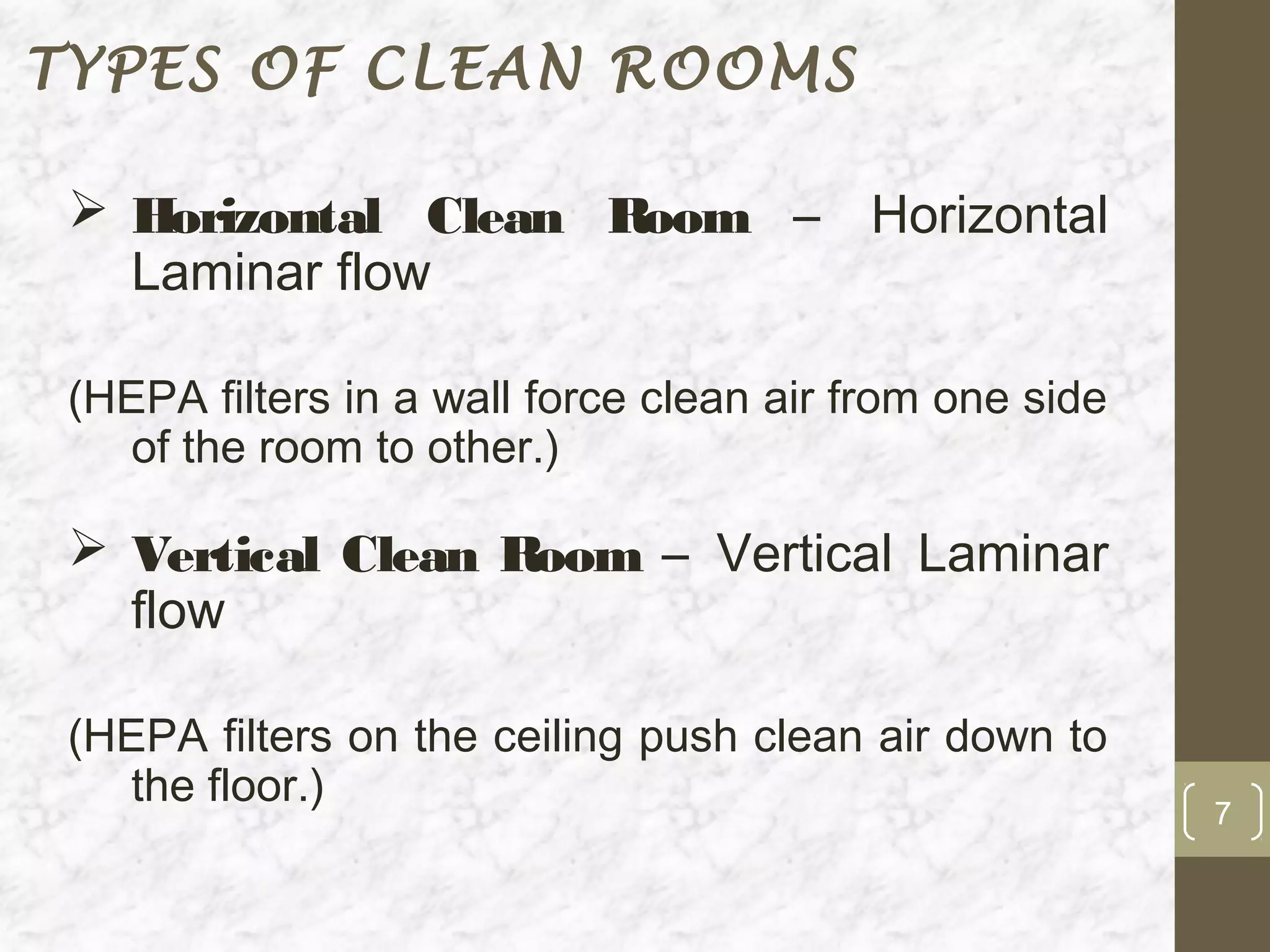 TYPES OF CLEAN ROOMS

  Horizontal Clean Room – Horizontal
   Laminar flow

 (HEPA filters in a wall force clean air from one side
   of the room to other.)

  Vertical Clean Room – Vertical Laminar
   flow

 (HEPA filters on the ceiling push clean air down to
   the floor.)
                                                         7
 
