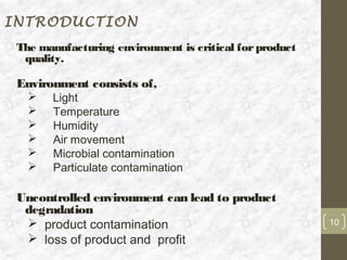 INTRODUCTION
 The manufacturing environment is critical for product
  quality.

 Environment consists of,
      Light
      Temperature
      Humidity
      Air movement
      Microbial contamination
      Particulate contamination

 Uncontrolled environment can lead to product
  degradation
   product contamination                                10

   loss of product and profit
 