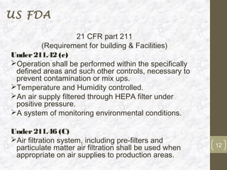 US FDA

                     21 CFR part 211
         (Requirement for building & Facilities)
Under 211.42 (c)
Operation shall be performed within the specifically
 defined areas and such other controls, necessary to
 prevent contamination or mix ups.
Temperature and Humidity controlled.
An air supply filtered through HEPA filter under
 positive pressure.
A system of monitoring environmental conditions.

Under 211.46 (C)
Air filtration system, including pre-filters and
 particulate matter air filtration shall be used when   12
 appropriate on air supplies to production areas.
 