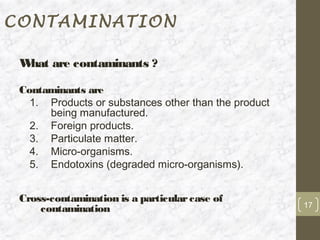 CONTAMINATION

 W are contaminants ?
  hat

 Contaminants are
   1. Products or substances other than the product
      being manufactured.
   2. Foreign products.
   3. Particulate matter.
   4. Micro-organisms.
   5. Endotoxins (degraded micro-organisms).


 Cross-contamination is a particular case of
                                                      17
     contamination
 