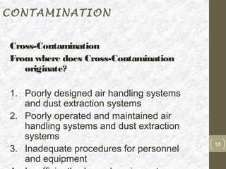 CONTAMINATION


Cross-Contamination
From where does Cross-Contamination
   originate?

1. Poorly designed air handling systems
   and dust extraction systems
2. Poorly operated and maintained air
   handling systems and dust extraction
   systems
                                          18
3. Inadequate procedures for personnel
   and equipment
 