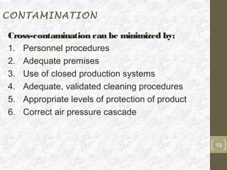 CONTAMINATION

Cross-contamination can be minimized by:
1. Personnel procedures
2. Adequate premises
3. Use of closed production systems
4. Adequate, validated cleaning procedures
5. Appropriate levels of protection of product
6. Correct air pressure cascade


                                                 19
 