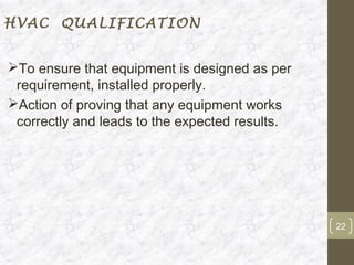 HVAC QUALIFICATION


To ensure that equipment is designed as per
 requirement, installed properly.
Action of proving that any equipment works
 correctly and leads to the expected results.




                                                22
 