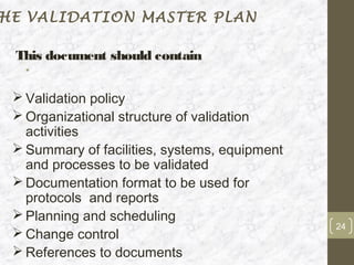 HE VALIDATION MASTER PLAN

 This document should contain
   •

  Validation policy
  Organizational structure of validation
   activities
  Summary of facilities, systems, equipment
   and processes to be validated
  Documentation format to be used for
   protocols and reports
  Planning and scheduling
                                               24
  Change control
  References to documents
 