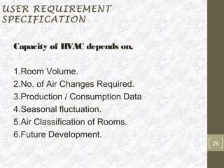 USER REQUIREMENT
SPECIFICATION


 Capacity of HVAC depends on,

 1.Room Volume.
 2.No. of Air Changes Required.
 3.Production / Consumption Data
 4.Seasonal fluctuation.
 5.Air Classification of Rooms.
 6.Future Development.
                                   26
 