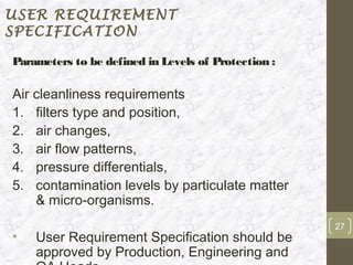 USER REQUIREMENT
SPECIFICATION

Parameters to be defined in Levels of Protection :

Air cleanliness requirements
1. filters type and position,
2. air changes,
3. air flow patterns,
4. pressure differentials,
5. contamination levels by particulate matter
    & micro-organisms.
                                                     27
•   User Requirement Specification should be
    approved by Production, Engineering and
 