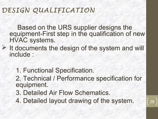 DESIGN QUALIFICATION

      Based on the URS supplier designs the
  equipment-First step in the qualification of new
  HVAC systems.
 It documents the design of the system and will
  include :

    1. Functional Specification.
    2. Technical / Performance specification for
    equipment.
    3. Detailed Air Flow Schematics.
    4. Detailed layout drawing of the system.        28
 