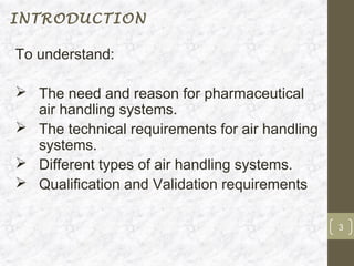 INTRODUCTION

To understand:

 The need and reason for pharmaceutical
  air handling systems.
 The technical requirements for air handling
  systems.
 Different types of air handling systems.
 Qualification and Validation requirements

                                                3
 